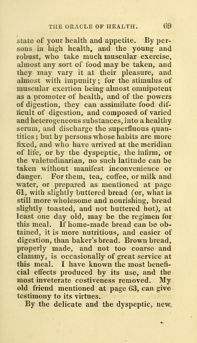 state of your health and appetite. By per- sons in high health, and the young and robust, who take much muscular exercise, almost any sort of food may be taken, and they may vary it at their pleasure, and almost with impunity; for the stimulus of muscular exertion being almost omnipotent as a promoter of health, and of the powers of digestion, they can assimilate food dif- ficult of digestion, and composed of varied and heterogeneous substances, into a healthy serum, and discharge the superfluous quan- tities ; but by persons whose habits are more fixed, and who have arrived at the meridian of life, or by the dyspeptic, the infirm, or the valetudinarian, no such latitude can be taken without manifest inconvenience or danger. For them, tea, coffee, or milk and water, or prepared as mentioned at page 61, with slightly buttered bread (or, what is still more wholesome and nourishing, bread slightly toasted, and not buttered hot), at least one day old, may be the regimen for this meal. If home-made bread can be ob- tained, it is more nutritious, and easier of digestion, than baker's bread. Brown bread, properly made, and not too coarse and clammy, is occasionally of great service at this meal. I have known the most benefi- cial effects produced by its use, and the most inveterate costiveness removed. My old friend mentioned at page 63, can give testimony to its virtues. By the delicate and the dyspeptic, new.