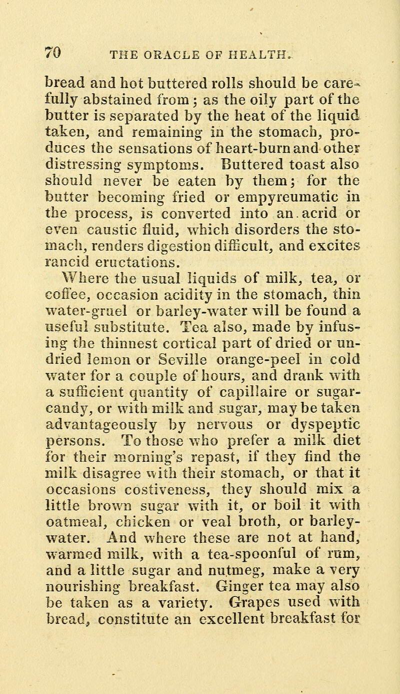 bread and hot buttered rolls should be care- fully abstained from; as the oily part of the butter is separated by the heat of the liquid taken, and remaining in the stomach, pro- duces the sensations of heart-burn and other distressing symptoms. Buttered toast also should never be eaten by them; for the butter becoming fried or empyreumatic in the process, is converted into an.acrid or even caustic fluid, which disorders the sto- mach, renders digestion difficult, and excites rancid eructations. Where the usual liquids of milk, tea, or coffee, occasion acidity in the stomach, thin water-gruel or barley-water will be found a useful substitute. Tea also, made by infus- ing the thinnest cortical part of dried or un- dried lemon or Seville orange-peel in cold water for a couple of hours, and drank with a sufficient quantity of capillaire or sugar- candy, or with milk and sugar, may be taken advantageously by nervous or dyspeptic persons. To those who prefer a milk diet for their morning's repast, if they find the milk disagree with their stomach, or that it occasions costiveness, they should mix a little brown sugar with it, or boil it with oatmeal, chicken or veal broth, or barley- water. And where these are not at hand, warmed milk, with a tea-spoonful of rum, and a little sugar and nutmeg, make a very nourishing breakfast. Ginger tea may also be taken as a variety. Grapes used with bread, constitute an excellent breakfast for