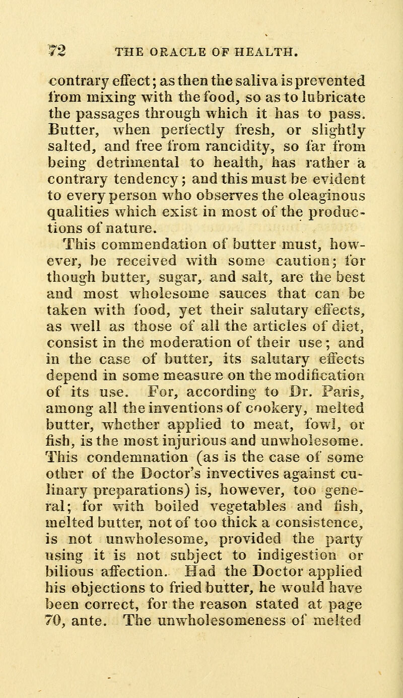 contrary effect; as then the saliva is prevented from mixing with the food, so as to lubricate the passages through which it has to pass. Butter, when perfectly fresh, or slightly salted, and free from rancidity, so far from being detrimental to health, has rather a contrary tendency; and this must be evident to every person who observes the oleaginous qualities which exist in most of the produc- tions of nature. This commendation of butter must, how- ever, be received with some caution; for though butter, sugar, and salt, are the best and most wholesome sauces that can be taken with food, yet their salutary effects, as well as those of all the articles of diet, consist in the moderation of their use; and in the case of butter, its salutary effects depend in some measure on the modification of its use. For, according to Dr. Paris, among all the inventions of cookery, melted butter, whether applied to meat, fowl, or fish, is the most injurious and unwholesome. This condemnation (as is the case of some other of the Doctor's invectives against cu- linary preparations) is, however, too gene- ral; for with boiled vegetables and fish, melted butter, not of too thick a consistence, is not unwholesome, provided the party using it is not subject to indigestion or bilious affection. Had the Doctor applied his objections to fried butter, he would have been correct, for the reason stated at page 70, ante. The unwholesomeness of melted