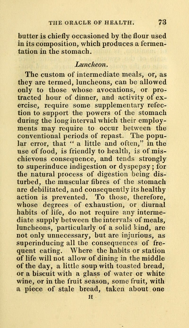 butter is chiefly occasioned by the flour used in its composition, which produces a fermen- tation in the stomach. Luncheon. The custom of intermediate meals, or, as they are termed, luncheons, can be allowed only to those whose avocations, or pro- tracted hour of dinner, and activity of ex- ercise, require some supplementary refec- tion to support the powers of the stomach during the long interval which their employ- ments may require to occur between the conventional periods of repast, The popu- lar error, that  a little and often, in the use of food, is friendly to health, is of mis- chievous consequence, and tends strongly to superinduce indigestion or dyspepsy; for the natural process of digestion being dis- turbed, the muscular fibres of the stomach are debilitated, and consequently its healthy action is prevented. To those, therefore, whose degrees of exhaustion, or diurnal habits of life, do not require any interme- diate supply between the intervals of meals, luncheons, particularly of a solid kind, are not only unnecessary, but are injurious, as superinducing all the consequences of fre- quent eating. Where the habits or station of life will not allow of dining in the middle of the day, a little soup with toasted bread, or a biscuit with a glass of water or white wine, or in the fruit season, some fruit, with a piece of stale bread, taken about one H