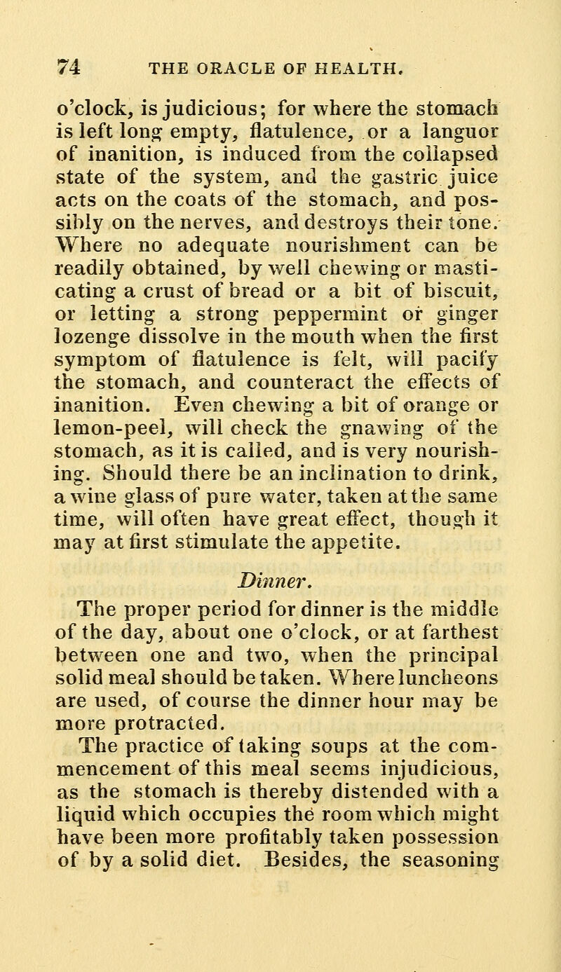 o'clock, is judicious; for where the stomach is left long empty, flatulence, or a languor of inanition, is induced from the collapsed state of the system, and the gastric juice acts on the coats of the stomach, and pos- sibly on the nerves, and destroys their tone. Where no adequate nourishment can be readily obtained, by well chewing or masti- cating a crust of bread or a bit of biscuit, or letting a strong peppermint or ginger lozenge dissolve in the mouth when the first symptom of flatulence is felt, will pacify the stomach, and counteract the effects of inanition. Even chewing a bit of orange or lemon-peel, will check the gnawing of the stomach, as it is called, and is very nourish- ing. Should there be an inclination to drink, a wine glass of pure water, taken at the same time, will often have great effect, though it may at first stimulate the appetite. Dinner, The proper period for dinner is the middle of the day, about one o'clock, or at farthest between one and two, when the principal solid meal should betaken. Where luncheons are used, of course the dinner hour may be more protracted. The practice of taking soups at the com- mencement of this meal seems injudicious, as the stomach is thereby distended with a liquid which occupies the room which might have been more profitably taken possession of by a solid diet. Besides, the seasoning