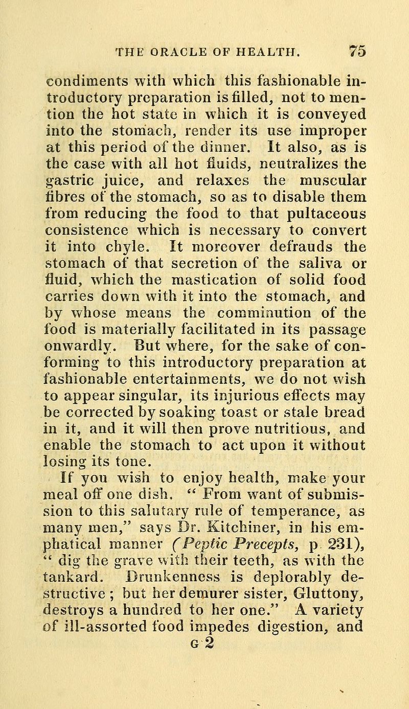condiments with which this fashionable in- troductory preparation is filled, not to men- tion the hot state in which it is conveyed into the stomach, render its use improper at this period of the dinner. It also, as is the case with all hot fluids, neutralizes the gastric juice, and relaxes the muscular fibres of the stomach, so as to disable them from reducing the food to that pultaceous consistence which is necessary to convert it into chyle. It moreover defrauds the stomach of that secretion of the saliva or fluid, which the mastication of solid food carries down with it into the stomach, and by whose means the comminution of the food is materially facilitated in its passage onwardly. But where, for the sake of con- forming to this introductory preparation at fashionable entertainments, we do not wish to appear singular, its injurious effects may be corrected by soaking toast or stale bread in it, and it will then prove nutritious, and enable the stomach to act upon it without losing its tone. If you wish to enjoy health, make your meal off one dish.  From want of submis- sion to this salutary rule of temperance, as many men, says Dr. Kitchiner, in his em- phatical manner (Peptic Precepts, p 231),  dig the grave with their teeth, as with the tankard. Drunkenness is deplorably de- structive ; but her demurer sister, Gluttony, destroys a hundred to her one. A variety of ill-assorted food impedes digestion, and g2
