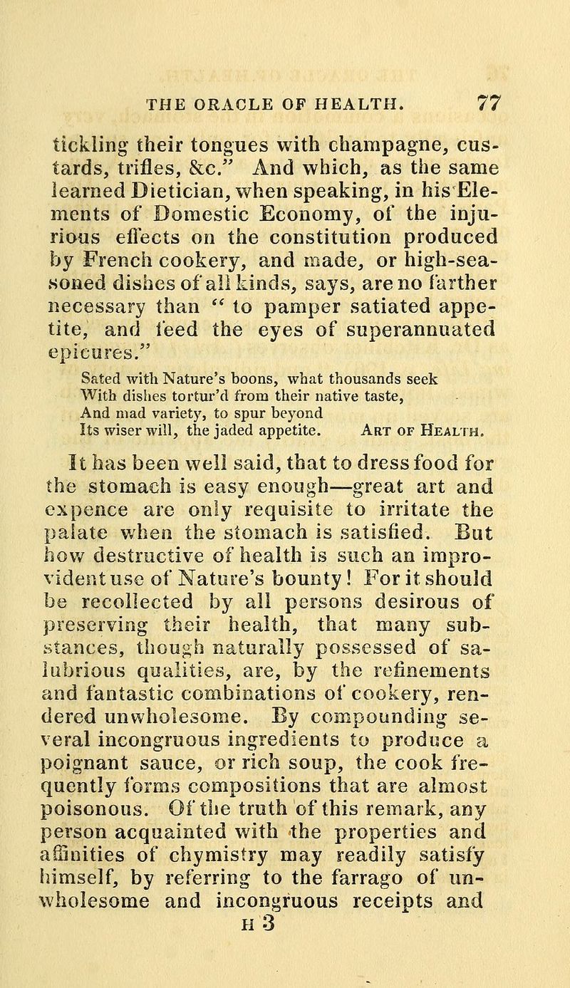 tickling' their tongues with champagne, cus- tards, trifles, &c. And which, as the same learned Dietician, when speaking, in his Ele- ments of Domestic Economy, of the inju- rious effects on the constitution produced by French cookery, and made, or high-sea- soned dishes of all kinds, says, are no farther necessary than  to pamper satiated appe- tite, and feed the eyes of superannuated epicures/' Sated with Nature's boons, what thousands seek With dishes tortur'd from their native taste, And mad variety, to spur beyond Its wiser will, the jaded appetite. Art of Health. It has been well said, that to dress food for the stomach is easy enough—great art and ex pence are only requisite to irritate the palate when the stomach is satisfied. But how destructive of health is such an impro- vident use of Nature's bounty! For it should be recollected by all persons desirous of preserving their health, that many sub- stances, though naturally possessed of sa- lubrious qualities, are, by the refinements and fantastic combinations of cookery, ren- dered unwholesome. By compounding se- veral incongruous ingredients to produce a poignant sauce, or rich soup, the cook fre- quently forms compositions that are almost poisonous. Of the truth of this remark, any person acquainted with the properties and affinities of chymistry may readily satisfy himself, by referring to the farrago of un- wholesome and incongruous receipts and h3