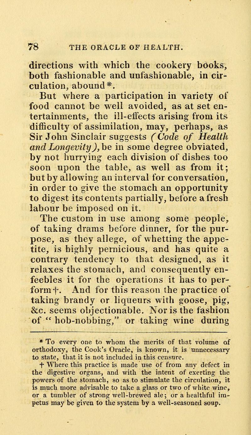 directions with which the cookery books, both fashionable and unfashionable, in cir- culation, abound*. But where a participation in variety of food cannot be well avoided, as at set en- tertainments, the ill-effects arising from its difficulty of assimilation, may, perhaps, as Sir John Sinclair suggests (Code of Health and Longevity), be in some degree obviated, by not hurrying each division of dishes too soon upon the table, as well as from it; but by allowing an interval for conversation, in order to give the stomach an opportunity to digest its contents partially, before a fresh labour be imposed on it. The custom in use among some people, of taking drams before dinner, for the pur- pose, as they allege, of whetting the appe- tite, is highly pernicious, and has quite a contrary tendency to that designed, as it relaxes the stomach, and consequently en- feebles it for the operations it has to per- form f. And for this reason the practice of taking brandy or liqueurs with goose, pig, &c. seems objectionable. Nor is the fashion of  hob-nobbing, or taking wine during * To every one to whom the merits of that volume of orthodoxy, the Cook's Oracle, is known, it is unnecessary to state, that it is not included in this censure. *f- Where this practice is made use of from any defect in the digestive organs, and with the intent of exerting the powers of the stomach, so as to stimulate the circulation, it is much more advisable to take a glass or two of white wine, or a tumbler of strong well-brewed ale; or a healthful im- petus may be given to the system by a well-seasoned soup.