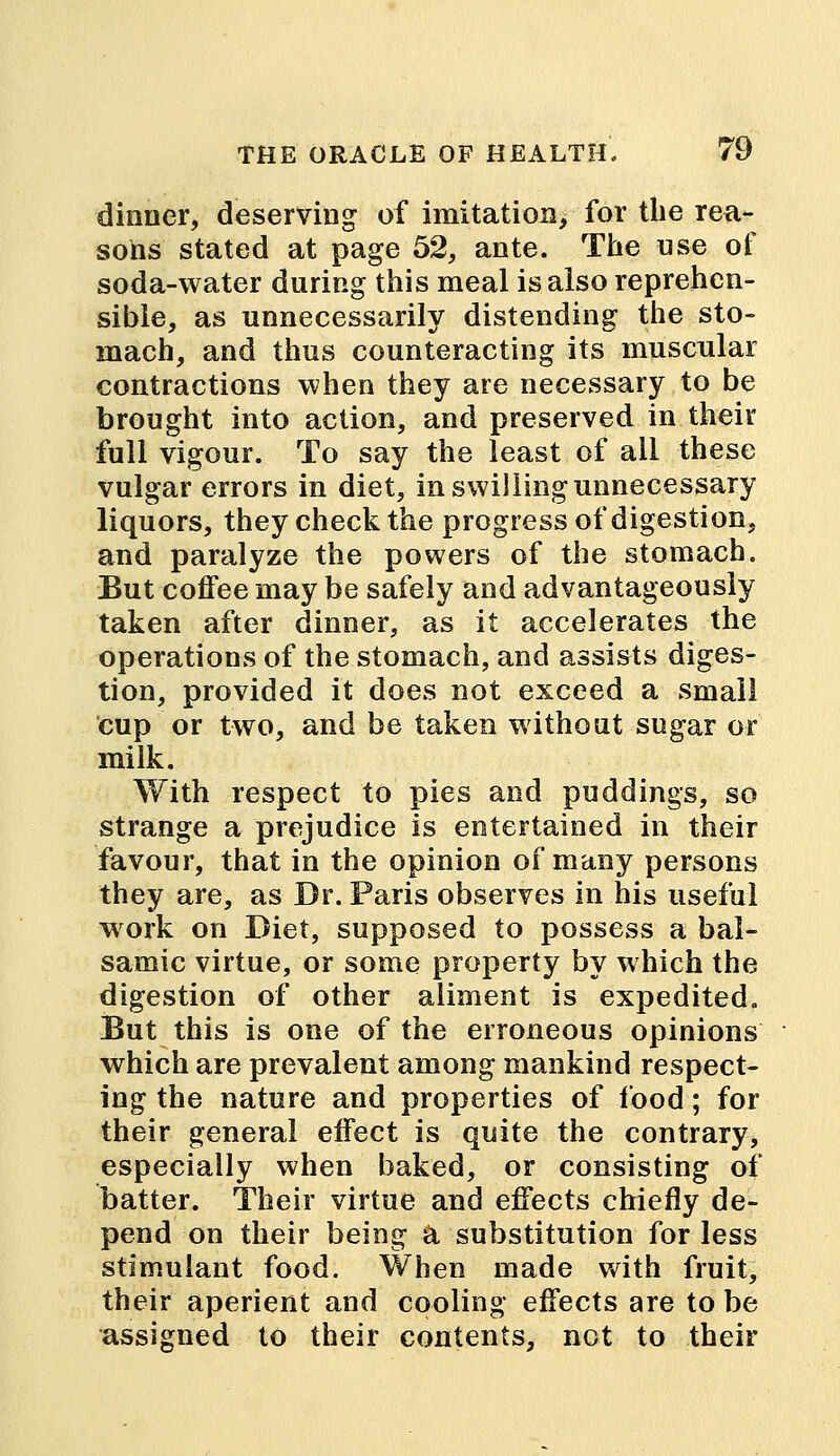 dinner, deserving of imitation, for the rea- sons stated at page 52, ante. The use of soda-water during this meal is also reprehen- sible, as unnecessarily distending the sto- mach, and thus counteracting its muscular contractions when they are necessary to be brought into action, and preserved in their full vigour. To say the least of ail these vulgar errors in diet, in swilling unnecessary liquors, they check the progress of digestion, and paralyze the powers of the stomach. But coffee may be safely and advantageously taken after dinner, as it accelerates the operations of the stomach, and assists diges- tion, provided it does not exceed a small cup or two, and be taken without sugar or milk. With respect to pies and puddings, so strange a prejudice is entertained in their favour, that in the opinion of many persons they are, as Dr. Paris observes in his useful work on Diet, supposed to possess a bal- samic virtue, or some property by which the digestion of other aliment is expedited. But this is one of the erroneous opinions which are prevalent among mankind respect- ing the nature and properties of food; for their general effect is quite the contrary, especially when baked, or consisting of batter. Their virtue and effects chiefly de- pend on their being a substitution for less stimulant food. When made with fruit, their aperient and cooling effects are to be assigned to their contents, not to their