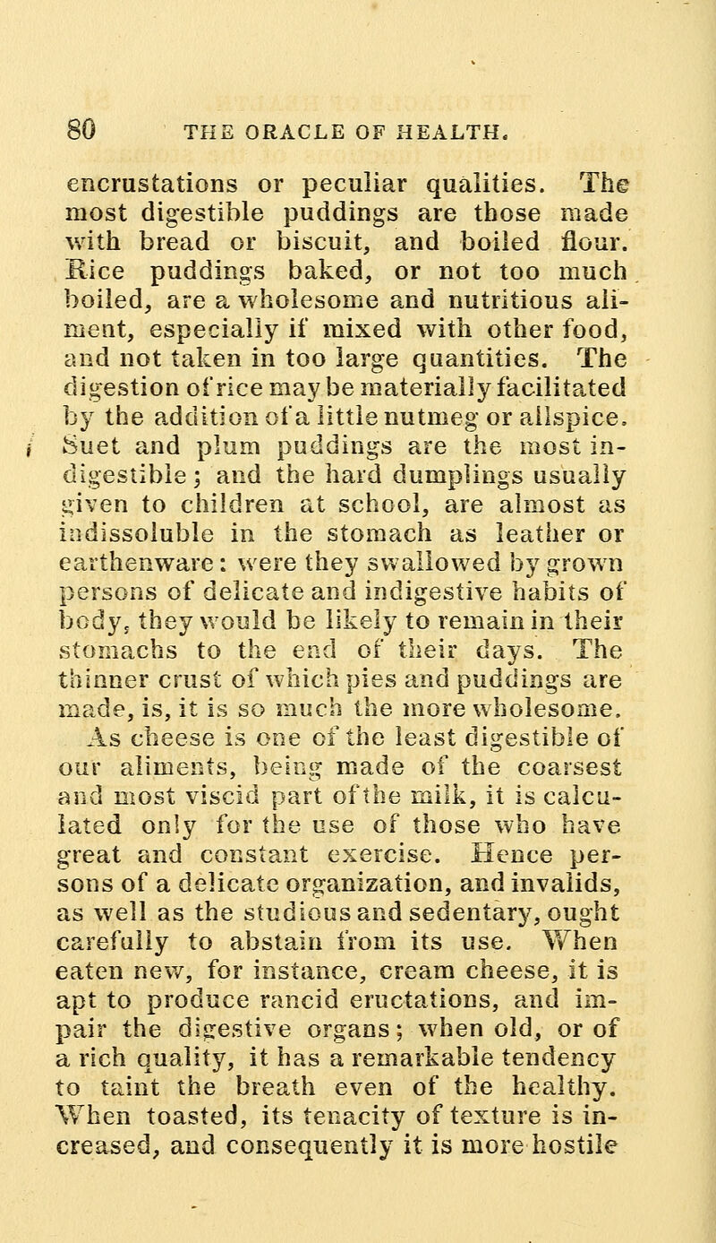 encrustations or peculiar qualities. The most digestible puddings are those made with bread or biscuit, and boiled flour. Rice puddings baked, or not too much boiled, are a wholesome and nutritious ali- ment, especially if mixed with other food, and not taken in too large quantities. The digestion of rice may be materially facilitated by the addition of a little nutmeg or allspice. Suet and plum puddings are the most in- digestible ; and the hard dumplings usually given to children at school, are almost as indissoluble in the stomach as leather or earthenware : were they swallowed by grown persons of delicate and indigestive habits of body, they would be likely to remain in their stomachs to the end of their days. The thinner crust of which pies and puddings are made, is, it is so much the more wholesome. As cheese is one of the least digestible of our aliments, being made of the coarsest and most viscid part of the milk, it is calcu- lated only for the use of those who have great and constant exercise. Hence per- sons of a delicate organization, and invalids, as well as the studious and sedentary, ought carefully to abstain from its use. When eaten new, for instance, cream cheese, it is apt to produce rancid eructations, and im- pair the digestive organs; when old, or of a rich quality, it has a remarkable tendency to taint the breath even of the healthy. When toasted, its tenacity of texture is in- creased, and consequently it is more hostile