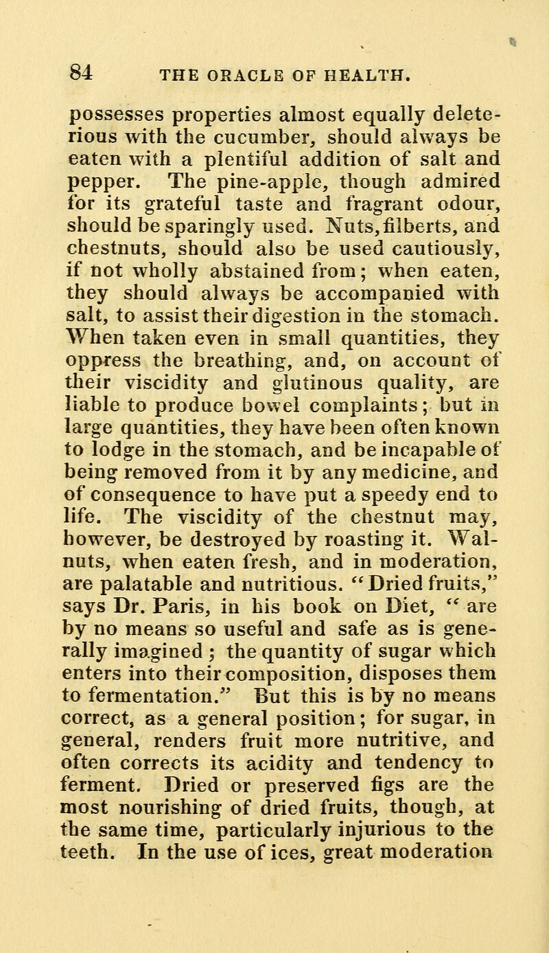 possesses properties almost equally delete- rious with the cucumber, should always be eaten with a plentiful addition of salt and pepper. The pine-apple, though admired for its grateful taste and fragrant odour, should be sparingly used. Nuts,filberts, and chestnuts, should also be used cautiously, if not wholly abstained from; when eaten, they should always be accompanied with salt, to assist their digestion in the stomach. When taken even in small quantities, they oppress the breathing, and, on account of their viscidity and glutinous quality, are liable to produce bowel complaints; but in large quantities, they have been often known to lodge in the stomach, and be incapable of being removed from it by any medicine, and of consequence to have put a speedy end to life. The viscidity of the chestnut may, however, be destroyed by roasting it. Wal- nuts, when eaten fresh, and in moderation, are palatable and nutritious.  Dried fruits, says Dr. Paris, in his book on Diet,  are by no means so useful and safe as is gene- rally imagined ; the quantity of sugar which enters into their composition, disposes them to fermentation. But this is by no means correct, as a general position; for sugar, in general, renders fruit more nutritive, and often corrects its acidity and tendency to ferment. Dried or preserved figs are the most nourishing of dried fruits, though, at the same time, particularly injurious to the teeth. In the use of ices, great moderation