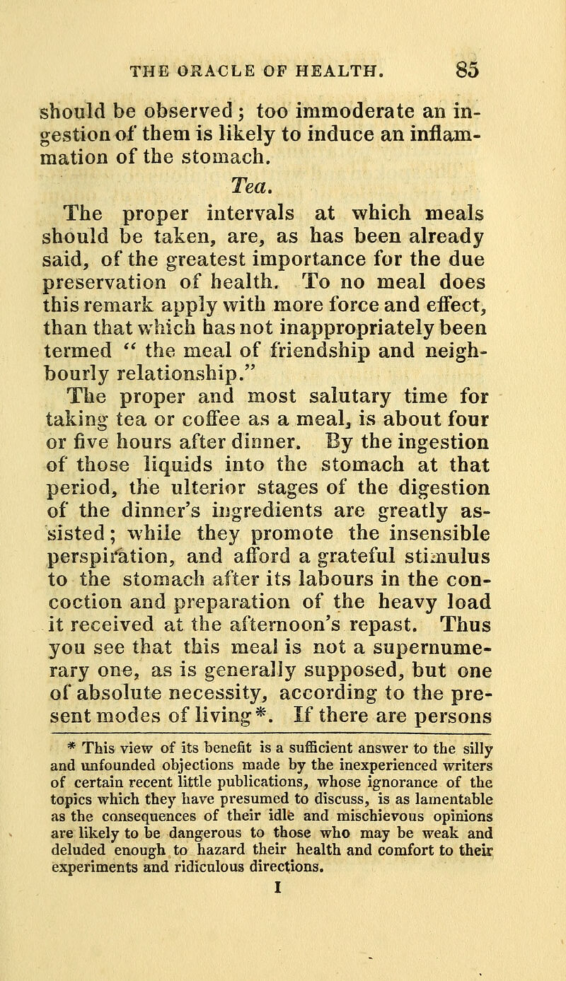 should be observed ; too immoderate an in- gestion of them is likely to induce an inflam- mation of the stomach. Tea. The proper intervals at which meals should be taken, are, as has been already said, of the greatest importance for the due preservation of health. To no meal does this remark apply with more force and effect, than that which has not inappropriately been termed  the meal of friendship and neigh- bourly relationship. The proper and most salutary time for taking tea or coffee as a meal, is about four or five hours after dinner. By the ingestion of those liquids into the stomach at that period, the ulterior stages of the digestion of the dinner's ingredients are greatly as- sisted ; while they promote the insensible perspiration, and afford a grateful stimulus to the stomach after its labours in the con- coction and preparation of the heavy load it received at the afternoon's repast. Thus you see that this meal is not a supernume- rary one, as is generally supposed, but one of absolute necessity, according to the pre- sent modes of living*. If there are persons * This view of its benefit is a sufficient answer to the silly and unfounded objections made by the inexperienced writers of certain recent little publications, whose ignorance of the topics which they have presumed to discuss, is as lamentable as the consequences of their idle and mischievous opinions are likely to be dangerous to those who may be weak and deluded enough to hazard their health and comfort to their experiments and ridiculous directions. I