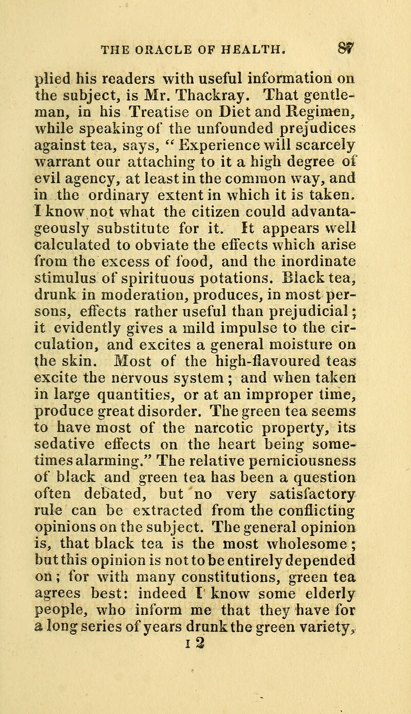 plied his readers with useful information on the subject, is Mr. Thackray. That gentle- man, in his Treatise on Diet and Regimen, while speaking of the unfounded prejudices against tea, says,  Experience will scarcely warrant our attaching to it a high degree of evil agency, at least in the common way, and in the ordinary extent in which it is taken. I know not what the citizen could advanta- geously substitute for it. It appears well calculated to obviate the effects which arise from the excess of food, and the inordinate stimulus of spirituous potations. Black tea, drunk in moderation, produces, in most per- sons, effects rather useful than prejudicial; it evidently gives a mild impulse to the cir- culation, and excites a general moisture on the skin. Most of the high-flavoured teas excite the nervous system ; and when taken in large quantities, or at an improper time, produce great disorder. The green tea seems to have most of the narcotic property, its sedative effects on the heart being some- times alarming. The relative peraiciousness of black and green tea has been a question often debated, but no very satisfactory rule can be extracted from the conflicting opinions on the subject. The general opinion is, that black tea is the most wholesome; but this opinion is not to be entirely depended on; for with many constitutions, green tea agrees best: indeed I know some elderly people, who inform me that they have for a long series of years drunk the green variety,