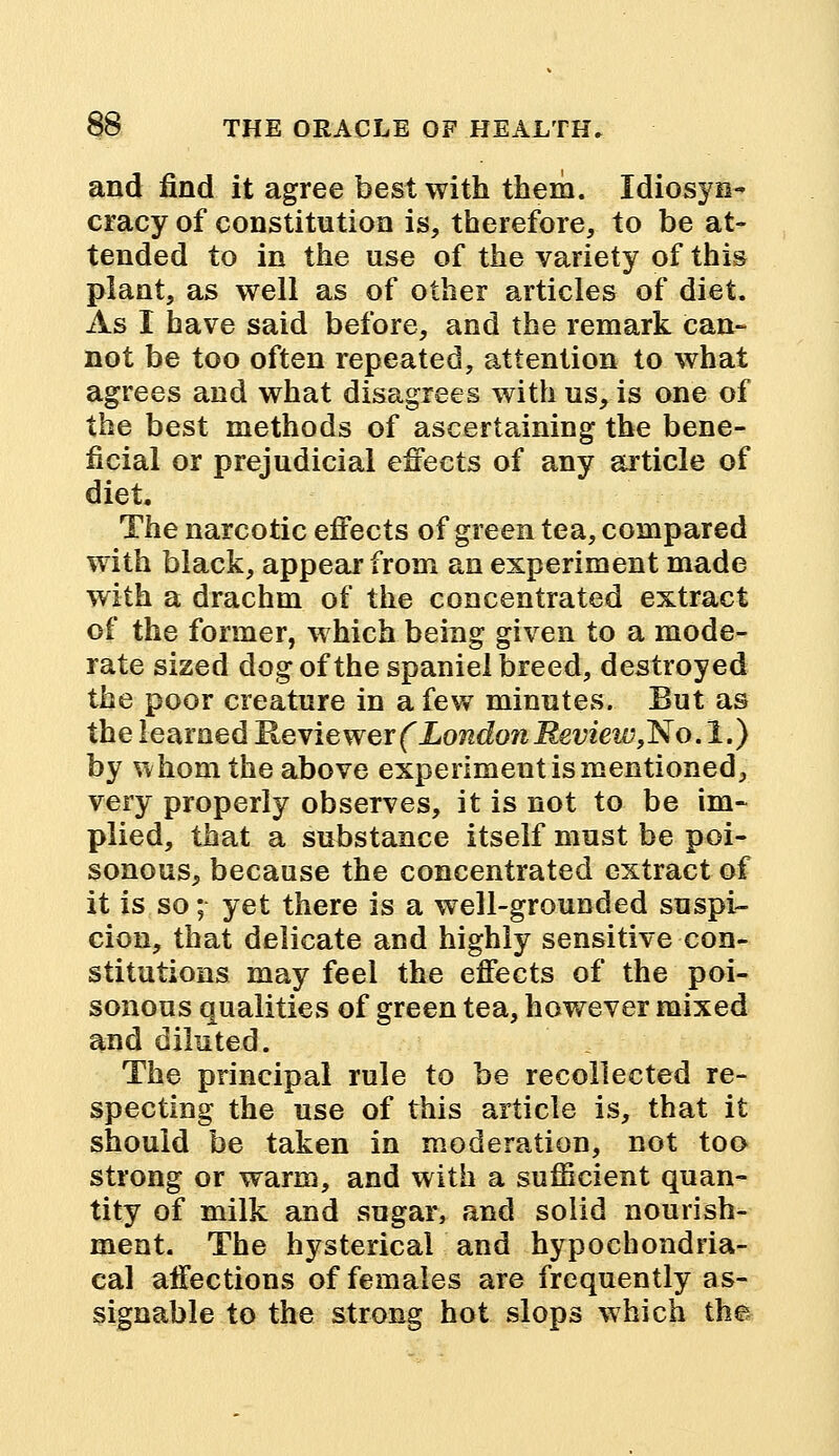 and find it agree best with them. Idiosyn- cracy of constitution is, therefore, to be at- tended to in the use of the variety of this plant, as well as of other articles of diet. As I have said before, and the remark can- not be too often repeated, attention to what agrees and what disagrees with us, is one of the best methods of ascertaining the bene- ficial or prejudicial effects of any article of diet. The narcotic effects of green tea, compared with black, appear from an experiment made with a drachm of the concentrated extract of the former, which being given to a mode- rate sized dog of the spaniel breed, destroyed the poor creature in a few minutes. But as the learned Reviewer f London Review,ISo.l.) by whom the above experiment is mentioned, very properly observes, it is not to be im- plied, that a substance itself must be poi- sonous, because the concentrated extract of it is so; yet there is a well-grounded suspi- cion, that delicate and highly sensitive con- stitutions may feel the effects of the poi- sonous qualities of green tea, however mixed and diluted. The principal rule to be recollected re- specting the use of this article is, that it should be taken in moderation, not too strong or warm, and with a sufficient quan- tity of milk and sugar, and solid nourish- ment. The hysterical and hypochondria- cal affections of females are frequently as- signable to the strong hot slops which the