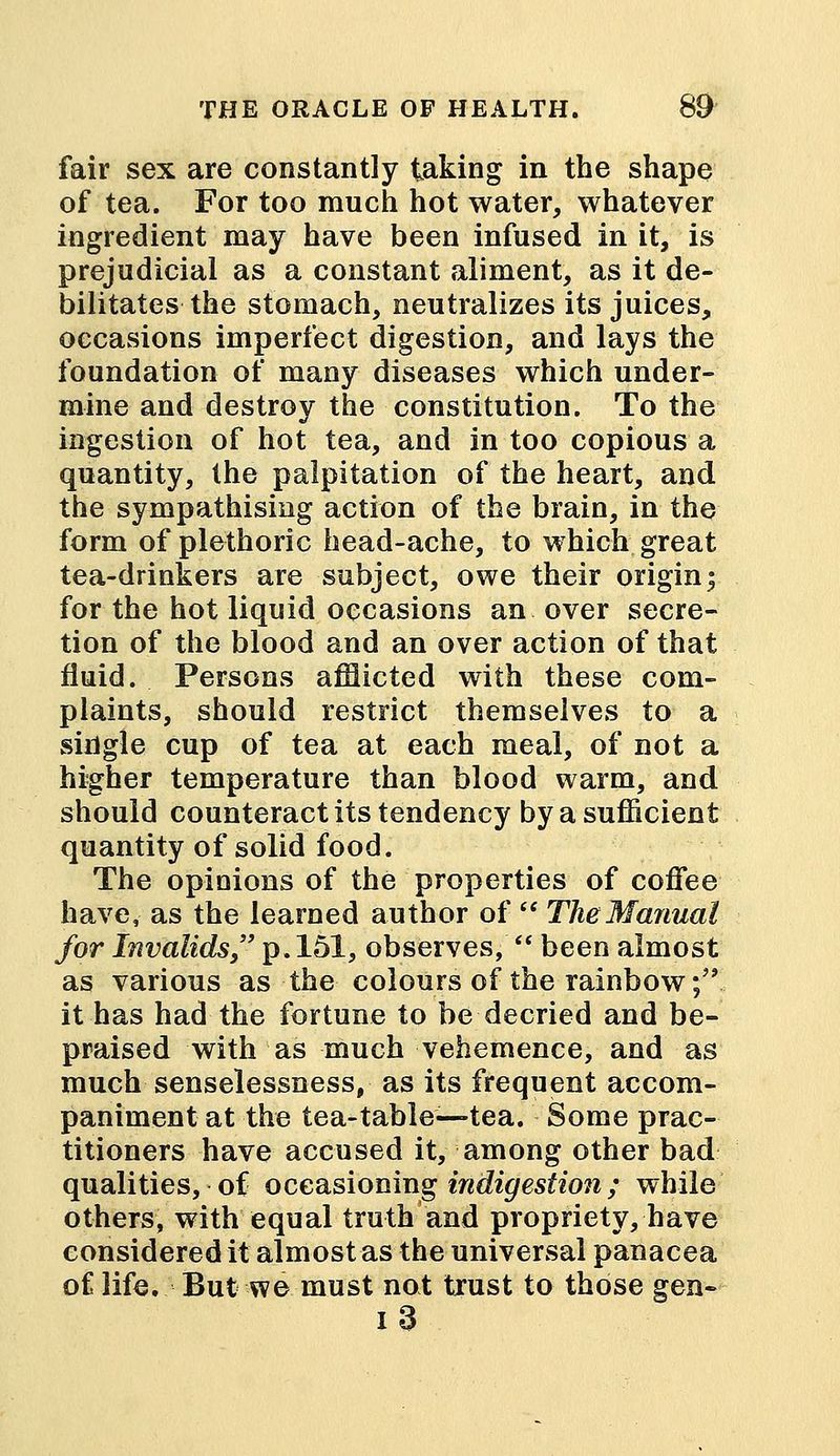 fair sex are constantly taking in the shape of tea. For too much hot water, whatever ingredient may have been infused in it, is prejudicial as a constant aliment, as it de- bilitates the stomach, neutralizes its juices, occasions imperfect digestion, and lays the foundation of many diseases which under- mine and destroy the constitution. To the ingestion of hot tea, and in too copious a quantity, the palpitation of the heart, and the sympathising action of the brain, in the form of plethoric head-ache, to which great tea-drinkers are subject, owe their origin; for the hot liquid occasions an over secre- tion of the blood and an over action of that fluid. Persons afflicted with these com- plaints, should restrict themselves to a single cup of tea at each meal, of not a higher temperature than blood warm, and should counteract its tendency by a sufficient quantity of solid food. The opinions of the properties of coffee have, as the learned author of  The Manual for Invalids, p. 151, observes,  been almost as various as the colours of the rainbow; it has had the fortune to be decried and be- praised with as much vehemence, and as much senselessness, as its frequent accom- paniment at the tea-table—tea. Some prac- titioners have accused it, among other bad qualities, of occasioning indigestion; while others, with equal truth and propriety, have considered it almost as the universal panacea of life. But we must not trust to those gen- i 3