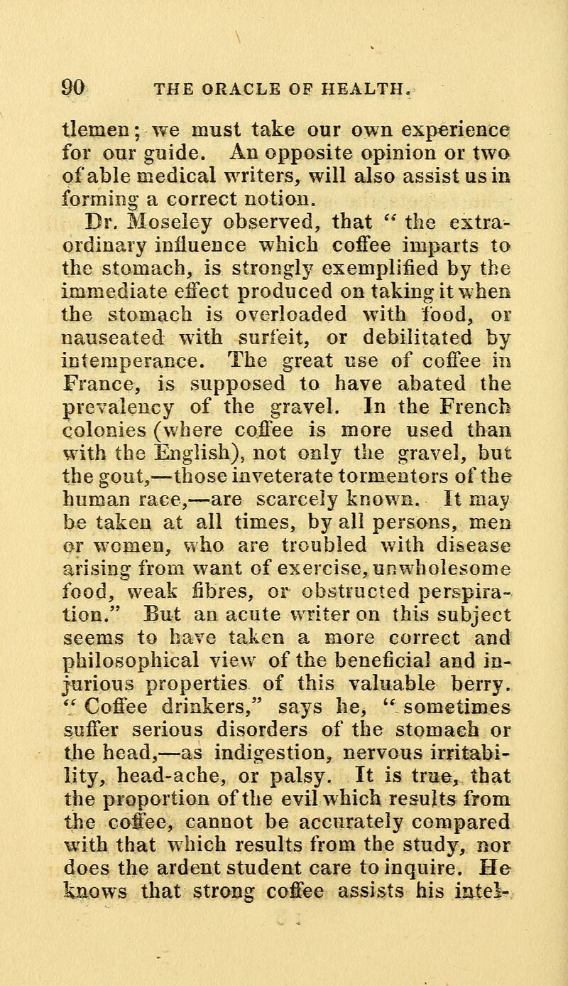 tlemen; we must take our own experience for our guide. An opposite opinion or two of able medical writers, will also assist us in forming a correct notion. Dr. Sloseley observed, that w the extra- ordinary influence which coffee imparts to the stomach, is strongly exemplified by the immediate effect produced on taking it when the stomach is overloaded with food, or nauseated with surfeit, or debilitated by intemperance. The great use of coffee in France, is supposed to have abated the prevalency of the gravel. In the French colonies (where coffee is more used than with the English), not only the gravel, but the gout,—those inveterate tormentors of the human race,—are scarcely known. It may be taken at all times, by all persons, men or women, who are troubled with disease arising from want of exercise, unwholesome food, weak fibres, or obstructed perspira- tion. But an acute writer on this subject seems to have taken a more correct and philosophical view of the beneficial and in- jurious properties of this valuable berry. Coffee drinkers, says he, sometimes suffer serious disorders of the stomach or the head,—as indigestion, nervous irritabi- lity, head-ache, or palsy. It is true, that the proportion of the evil which results from the coffee, cannot be accurately compared with that which results from the study, nor does the ardent student care to inquire. He knows that strong coffee assists his intei-