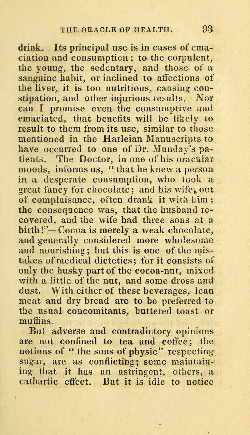 drink. Its principal use is in cases of ema- ciation and consumption : to the corpulent, the young, the sedentary, and those of a sanguine habit, or inclined to affections of the liver, it is too nutritious, causing con- stipation, and other injurious results. Nor can I promise even the consumptive and emaciated, that benefits will be likely to result to them from its use, similar to those mentioned in the Harleian Manuscripts to have occurred to one of Dr. Munday's pa- tients. The Doctor, in one of his oracular moods, informs us,  that he knew a person in a desperate consumption, who took a great fancy for chocolate; and his wife;out of complaisance, often drank it with him; the consequence was, that the husband re- covered, and the wife had three sons at a birth!—Cocoa is merely a weak chocolate, and generally considered more wholesome and nourishing; but this is one of the mis- takes of medical dietetics; for it consists of only the husky part of the cocoa-nut, mixed with a little of the nut, and some dross and dust. With either of these beverages, lean meat and dry bread are to be preferred to the usual concomitants, buttered toast or muffins. But adverse and contradictory opinions are not confined to tea and coffee; the notions of  the sons of physic respecting sugar, are as conflicting; some maintain- ing that it has an astringent, others, a cathartic effect. But it is idle to notice