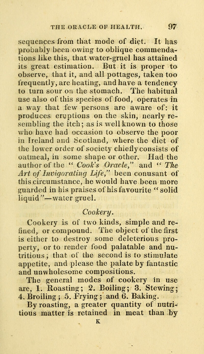 sequences from that mode of diet. It has probably been owing to oblique commenda- tions like this, that water-gruel has attained its great estimation. But it is proper to observe, that it, and all pottages, taken too frequently, are heating, and have a tendency to turn sour on the stomach. The habitual use also of this species of food, operates in a way that few persons are aware of: it produces eruptions on the skin, nearly re- sembling the itch; as is well known to those who have had occasion to observe the poor in Ireland and Scotland, where the diet of the lower order of society chiefly consists of oatmeal, in some shape or other. Had the author of the  Cook's Oracle, and  The Art of Invigorating Life, been conusant of this circumstance, he would have been more guarded in his praises of his favourite  solid liquid—water gruel. Cookery. Cookery is of two kinds, simple and re- fined, or compound. The object of the first is either to destroy some deleterious pro- perty, or to render food palatable and nu- tritious ; that of the second is to stimulate appetite, and please the palate by fantastic and unwholesome compositions. The general modes of cookery in use are, 1. Roasting; 2. Boiling; 3. Stewing; 4. Broiling ; 5. Frying; and 6. Baking. By roasting, a greater quantity of nutri- tious matter is retained in meat than by K