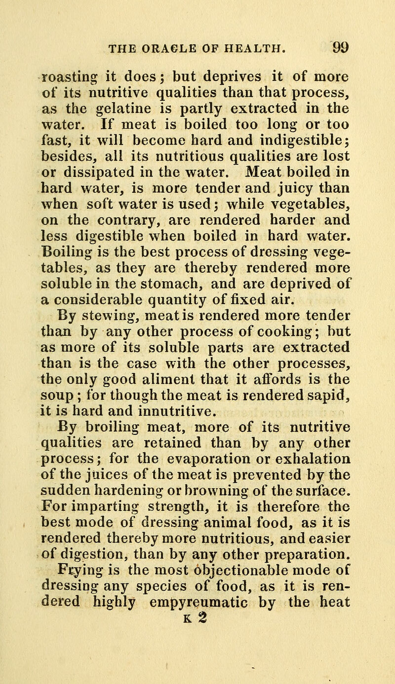 roasting it does; but deprives it of more of its nutritive qualities than that process, as the gelatine is partly extracted in the water. If meat is boiled too long or too fast, it will become hard and indigestible; besides, all its nutritious qualities are lost or dissipated in the water. Meat boiled in hard water, is more tender and juicy than when soft water is used; while vegetables, on the contrary, are rendered harder and less digestible when boiled in hard water. Boiling is the best process of dressing vege- tables, as they are thereby rendered more soluble in the stomach, and are deprived of a considerable quantity of fixed air. By stewing, meat is rendered more tender than by any other process of cooking; but as more of its soluble parts are extracted than is the case with the other processes, the only good aliment that it affords is the soup; for though the meat is rendered sapid, it is hard and innutritive. By broiling meat, more of its nutritive qualities are retained than by any other process; for the evaporation or exhalation of the juices of the meat is prevented by the sudden hardening or browning of the surface. For imparting strength, it is therefore the best mode of dressing animal food, as it is rendered thereby more nutritious, and easier of digestion, than by any other preparation. Frying is the most objectionable mode of dressing any species of food, as it is ren- dered highly empyreumatic by the heat k2