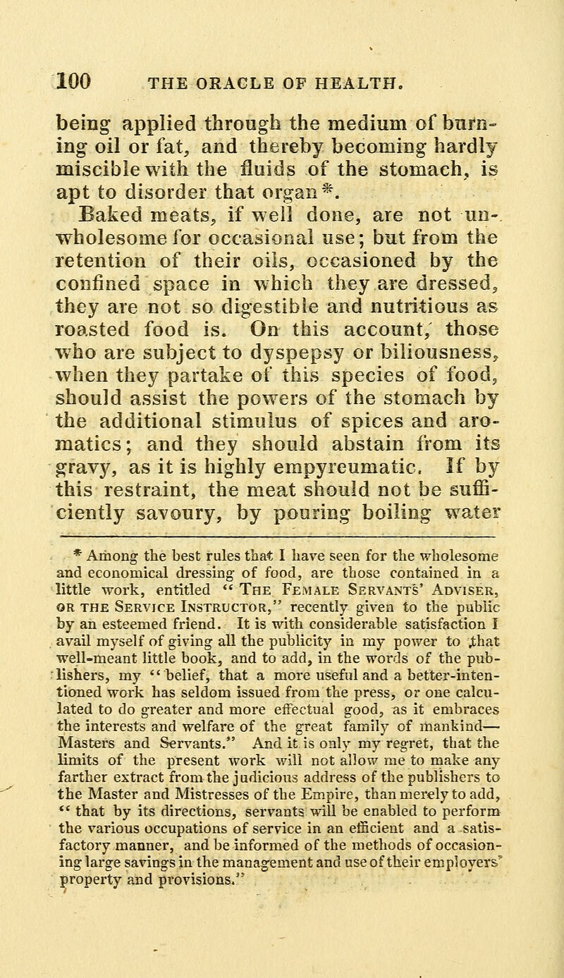 being applied through the medium of burn- ing oil or fa^ and thereby becoming hardly miscible with the fluids of the stomach, is apt to disorder that organ*. Baked meats, if well done, are not un- wholesome for occasional use; but from the retention of their oils, occasioned by the confined space in which they are dressed, they are not so digestible and nutritious as roasted food is. On this account, those who are subject to dyspepsy or biliousness, when they partake of this species of food, should assist the powers of the stomach by the additional stimulus of spices and aro- rnatics; and they should abstain from its gravy, as it is highly empyreumatic. If by this restraint, the meat should not be suffi- ciently savoury, by pouring boiling water * Among the best rules that I have seen for the wholesome and economical dressing of food, are those contained in a little work, entitled The Female Servants' Adviser, or the Service Instructor, recently given to the public by an esteemed friend. It is with considerable satisfaction I avail myself of giving all the publicity in my power to jthat- well-meant little book, and to add, in the words of the pub- lishers, my belief, that a more useful and a better-inten- tioned work has seldom issued from the press, or one calcu- lated to do greater and more effectual good, as it embraces the interests and welfare of the great family of mankind— Masters and Servants. And it is only my regret, that the limits of the present work will not allow me to make any farther extract from the judicious address of the publishers to the Master and Mistresses of the Empire, than merely to add, '* that by its directions, servants will be enabled to perform the various occupations of service in an efficient and a satis- factory manner, and be informed of the methods of occasion- ing large savings in the management and use of their employers5 property and provisions.