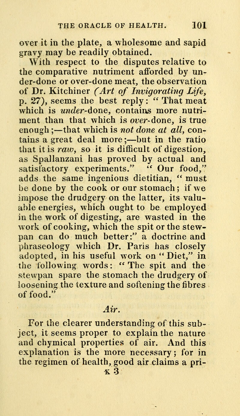 over it in the plate, a wholesome and sapid gravy may be readily obtained. With respect to the disputes relative to the comparative nutriment afforded by un- der-done or over-done meat, the observation of Dr. Kitchiner (Art of Invigorating Life, p. 27), seems the best reply:  That meat which is under-done, contains more nutri- ment than that which is over-done, is true enough ;-—that which is not done at all, con- tains a great deal more;—but in the ratio that it is raw, so it is difficult of digestion, as Spallanzani has proved by actual and satisfactory experiments.  Our food/' adds the same ingenious dietitian, must be done by the cook or our stomach; if we impose the drudgery on the latter, its valu- able energies, which ought to be employed in the work of digesting, are wasted in the work of cooking, which the spit or the stew- pan can do much better: a doctrine and phraseology which Dr. Paris has closely adopted, in his useful work on  Diet, in the following words:  The spit and the stewpan spare the stomach the drudgery of loosening the texture and softening the fibres of food. Air. For the clearer understanding of this sub- ject, it seems proper to explain the nature and chymical properties of air. And this explanation is the more necessary; for in the regimen of health, good air claims a pri- k3