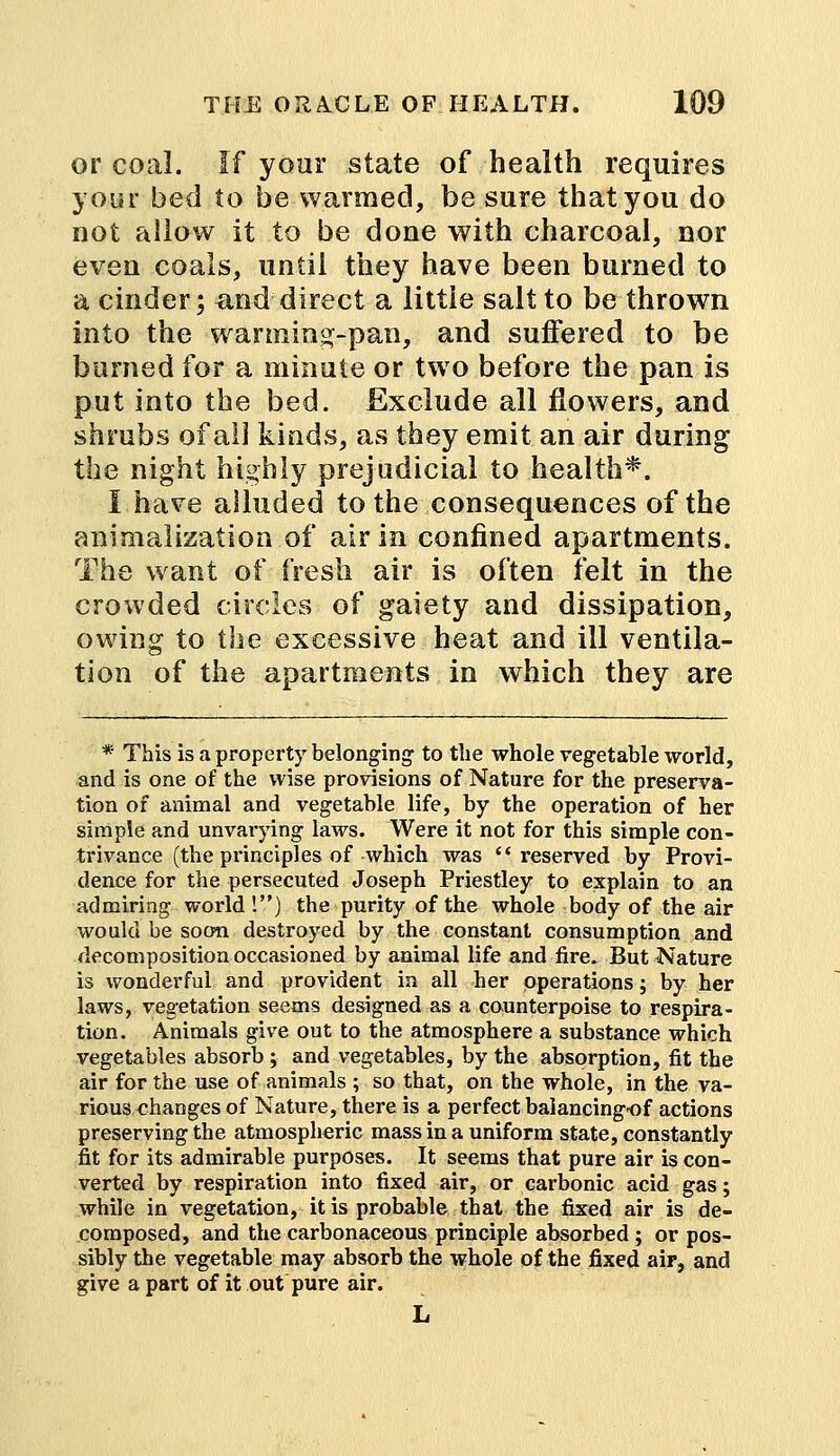 or coal. If your state of health requires your bed to be warmed, be sure that you do not allow it to be done with charcoal, nor even coals, until they have been burned to a cinder; &nd direct a little salt to be thrown into the wanning-pan, and suffered to be burned for a minute or two before the pan is put into the bed. Exclude all flowers, and shrubs of all kinds, as they emit an air during the night highly prejudicial to health*. I have alluded to the consequences of the animalization.of air in confined apartments. The want of fresh air is often felt in the crowded circles of gaiety and dissipation, owing to the excessive heat and ill ventila- tion of the apartments in which they are * This is a property belonging to the whole vegetable world, and is one of the wise provisions of Nature for the preserva- tion of animal and vegetable life, by the operation of her simple and unvarying laws. Were it not for this simple con- trivance (the principles of which was  reserved by Provi- dence for the persecuted Joseph Priestley to explain to an admiring world !) the purity of the whole body of the air would be soon destroyed by the constant consumption and decomposition occasioned by animal life and fire. But Nature is wonderful and provident in all her operations; by her laws, vegetation seems designed as a counterpoise to respira- tion. Animals give out to the atmosphere a substance which vegetables absorb; and vegetables, by the absorption, fit the air for the use of animals ; so that, on the whole, in the va- rious changes of Nature, there is a perfect baiancingof actions preserving the atmospheric mass in a uniform state, constantly fit for its admirable purposes. It seems that pure air is con- verted by respiration into fixed air, or carbonic acid gas; while in vegetation, it is probable that the fixed air is de- composed, and the carbonaceous principle absorbed ; or pos- sibly the vegetable may absorb the whole of the fixed air, and give a part of it out pure air. L