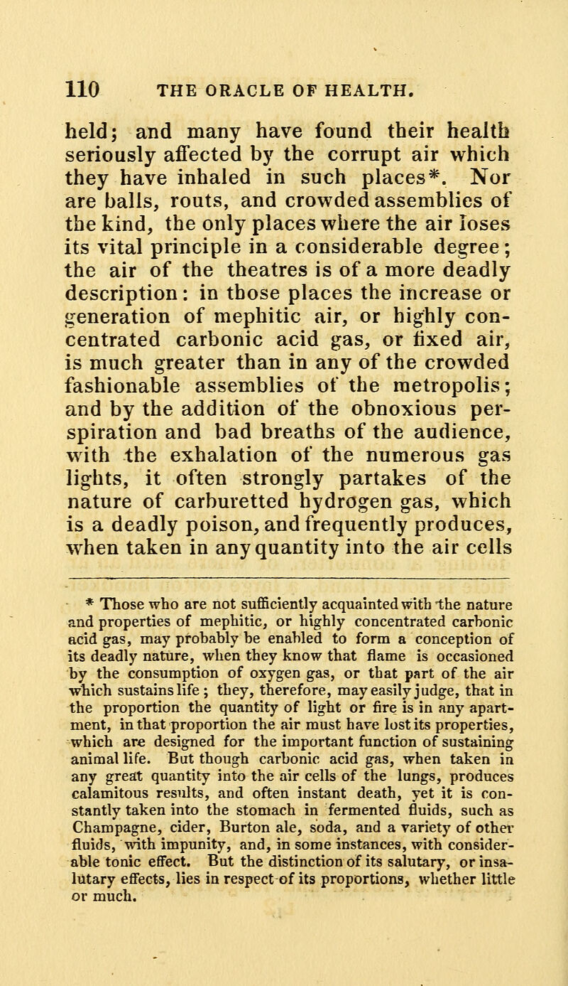 held; and many have found their health seriously affected by the corrupt air which they have inhaled in such places*. Nor are balls, routs, and crowded assemblies of the kind, the only places where the air loses its vital principle in a considerable degree; the air of the theatres is of a more deadly description: in those places the increase or generation of mephitic air, or highly con- centrated carbonic acid gas, or fixed air, is much greater than in any of the crowded fashionable assemblies of the metropolis; and by the addition of the obnoxious per- spiration and bad breaths of the audience, with the exhalation of the numerous gas lights, it often strongly partakes of the nature of carburetted hydrogen gas, which is a deadly poison, and frequently produces, when taken in any quantity into the air cells * Those who are not sufficiently acquainted witb -the nature and properties of mephitic, or highly concentrated carbonic acid gas, may probably be enabled to form a conception of its deadly nature, when they know that flame is occasioned by the consumption of oxygen gas, or that part of the air which sustains life; they, therefore, may easily judge, that in the proportion the quantity of light or fire is in any apart- ment, in that proportion the air must have lost its properties, which are designed for the important function of sustaining animal life. But though carbonic acid gas, when taken in any great quantity into the air cells of the lungs, produces calamitous results, and often instant death, yet it is con- stantly taken into the stomach in fermented fluids, such as Champagne, cider, Burton ale, soda, and a variety of other fluids, with impunity, and, in some instances, with consider- able tonic effect. But the distinction of its salutary, or insa- lutary effects, lies in respect of its proportions, whether little or much.