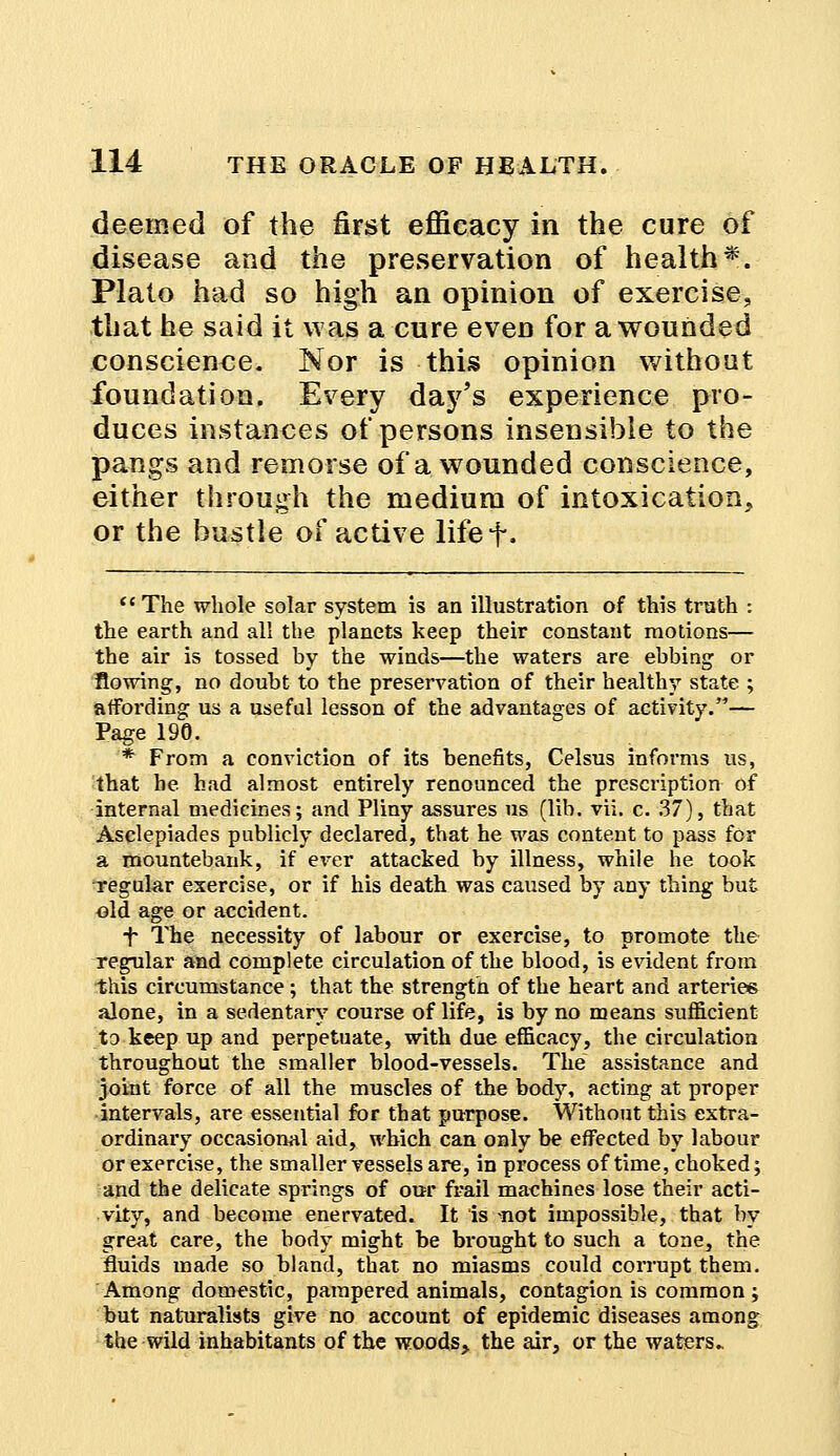 deemed of the first efficacy in the cure of disease and the preservation of health*. Plato had so high an opinion of exercise, that he said it was a cure even for a wounded conscience. Nor is this opinion without foundation. Every daj^s experience pro- duces instances of persons insensible to the pangs and remorse of a wounded conscience, either through the medium of intoxication, or the bustle of active lifef.  The whole solar system is an illustration of this truth : the earth and all the planets keep their constant motions— the air is tossed by the winds—the waters are ebbing or flowing, no doubt to the preservation of their healthy state ; affording us a useful lesson of the advantages of activity.— Page 190. * From a conviction of its benefits, Celsus informs us, that he had almost entirely renounced the prescription of internal medicines; and Pliny assures us (lib. vii. c. 37), that Asclepiades publicly declared, that he was content to pass for a mountebank, if ever attacked by illness, while he took regular exercise, or if his death was caused by any thing but old age or accident. f The necessity of labour or exercise, to promote the regular and complete circulation of the blood, is evident from this circumstance; that the strength of the heart and arteries alone, in a sedentary course of life, is by no means sufficient to keep up and perpetuate, with due efficacy, the circulation throughout the smaller blood-vessels. The assistance and joint force of all the muscles of the body, acting at proper intervals, are essential for that purpose. Without this extra- ordinary occasional aid, which can only be effected by labour or exercise, the smaller vessels are, in process of time, choked; and the delicate springs of our frail machines lose their acti- vity, and become enervated. It is not impossible, that by great care, the body might be brought to such a tone, the fluids made so bland, that no miasms could corrupt them. Among domestic, pampered animals, contagion is common ; but naturalists give no account of epidemic diseases among the wild inhabitants of the woods, the air, or the waters.