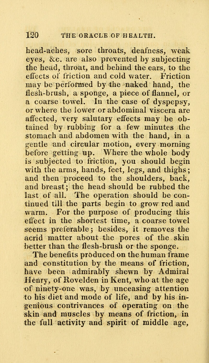 head-aches, sore throats, deafness, weak eyes, &c. are also prevented by subjecting the head, throat, and behind the ears, to the effects of friction and cold water. Friction may be performed by the naked hand, the flesh-brush, a sponge, a piece of flannel, or a coarse towel. In the case of dyspepsy, or where the lower or abdominal viscera are affected, very salutary effects may be ob- tained by rubbing for a few minutes the stomach and abdomen with the hand, in a gentle and circular motion, every morning before getting up. Where the whole body is subjected to friction, you should begin with the arms, hands, feet, legs, and thighs; and then proceed to the shoulders, back, and breast; the head should be rubbed the last of all. The operation should be con- tinued till the paTts begin to grow red and warm. For the purpose of producing this effect in the shortest time, a coarse towel seems preferable; besides, it removes the acrid matter about the pores of the skin better than the flesh-brush or the sponge. The benefits produced on the human frame and constitution by the means of friction, have been admirably shewn by Admiral Henry, of Kovelden in Kent, who at the age of ninety-one was, by unceasing attention to his diet and mode of life, and by his in- genious contrivances of operating on the skin and muscles by means of friction, in the full activity and spirit of middle age,