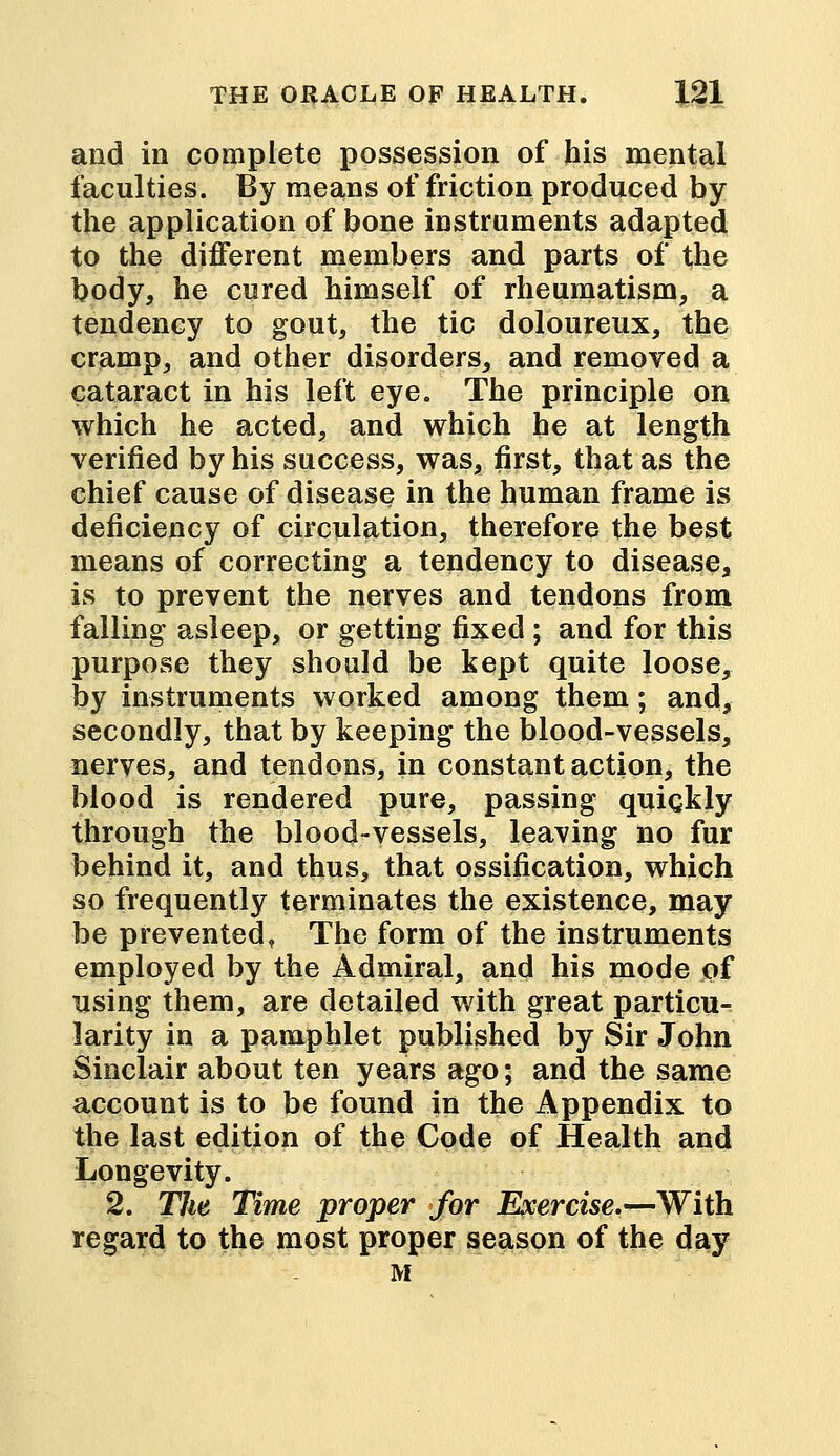 and in complete possession of his mental faculties. By means of friction produced by the application of bone instruments adapted to the different members and parts of the body, he cured himself of rheumatism, a tendency to gout, the tic doloureux, the cramp, and other disorders, and removed a cataract in his left eye. The principle on which he acted, and which he at length verified by his success, was, first, that as the chief cause of disease in the human frame is deficiency of circulation, therefore the best means of correcting a tendency to disease, is to prevent the nerves and tendons from falling asleep, or getting fixed ; and for this purpose they should be kept quite loose, by instruments worked among them; and, secondly, that by keeping the blood-vessels, nerves, and tendons, in constant action, the blood is rendered pure, passing quickly through the blood-vessels, leaving no fur behind it, and thus, that ossification, which so frequently terminates the existence, may be prevented, The form of the instruments employed by the Admiral, and his mode of using them, are detailed with great particu- larity in a pamphlet published by Sir John Sinclair about ten years ago; and the same account is to be found in the Appendix to the last edition of the Code of Health and Longevity. 2. The Time proper for Exercise.—With regard to the most proper season of the day M