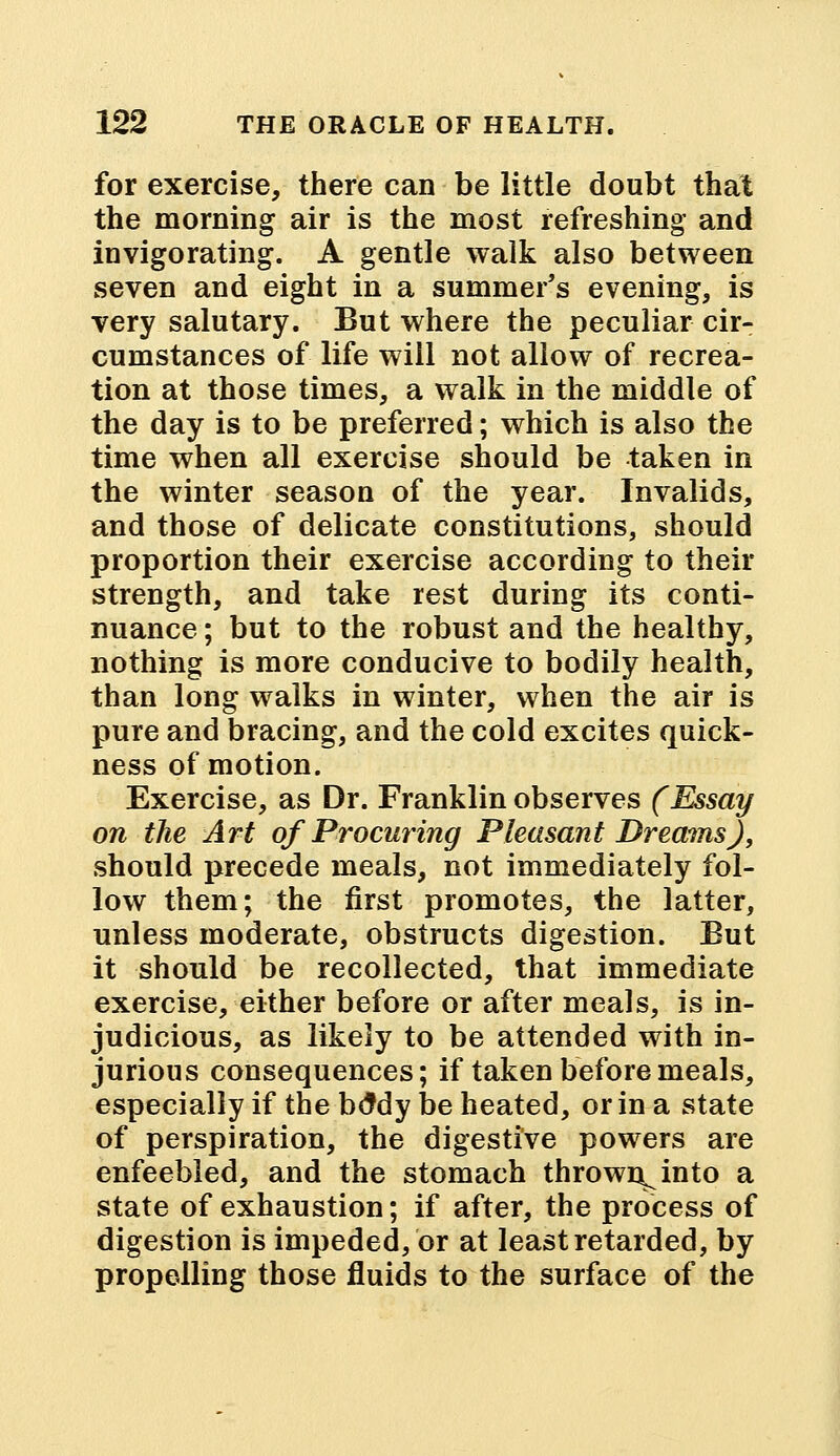 for exercise, there can be little doubt that the morning air is the most refreshing and invigorating. A gentle walk also between seven and eight in a summer's evening, is very salutary. But where the peculiar cir- cumstances of life will not allow of recrea- tion at those times, a walk in the middle of the day is to be preferred; which is also the time when all exercise should be taken in the winter season of the year. Invalids, and those of delicate constitutions, should proportion their exercise according to their strength, and take rest during its conti- nuance ; but to the robust and the healthy, nothing is more conducive to bodily health, than long walks in winter, when the air is pure and bracing, and the cold excites quick- ness of motion. Exercise, as Dr. Franklin observes (Essay on the Art of Procuring Pleasant Dreams), should precede meals, not immediately fol- low them; the first promotes, the latter, unless moderate, obstructs digestion. But it should be recollected, that immediate exercise, either before or after meals, is in- judicious, as likely to be attended with in- jurious consequences; if taken before meals, especially if the boMy be heated, or in a state of perspiration, the digestive powers are enfeebled, and the stomach thrown^ into a state of exhaustion; if after, the process of digestion is impeded, or at least retarded, by propelling those fluids to the surface of the