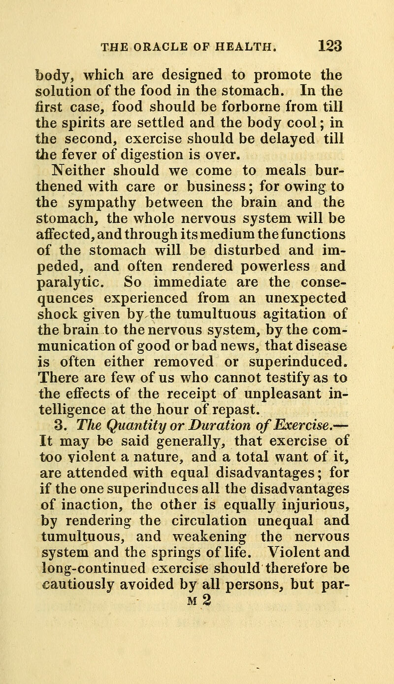 body, which are designed to promote the solution of the food in the stomach. In the first case, food should be forborne from till the spirits are settled and the body cool; in the second, exercise should be delayed till the fever of digestion is over. Neither should we come to meals bur- thened with care or business; for owing to the sympathy between the brain and the stomach, the whole nervous system will be affected, and through its medium the functions of the stomach will be disturbed and im- peded, and often rendered powerless and paralytic. So immediate are the conse- quences experienced from an unexpected shock given by the tumultuous agitation of the brain to the nervous system, by the com- munication of good or bad news, that disease is often either removed or superinduced. There are few of us who cannot testify as to the effects of the receipt of unpleasant in- telligence at the hour of repast. 3. The Quantity or Duration of Exercise.— It may be said generally, that exercise of too violent a nature, and a total want of it, are attended with equal disadvantages; for if the one superinduces all the disadvantages of inaction, the other is equally injurious, by rendering the circulation unequal and tumultuous, and weakening the nervous system and the springs of life. Violent and long-continued exercise should therefore be cautiously avoided by all persons, but par- m2