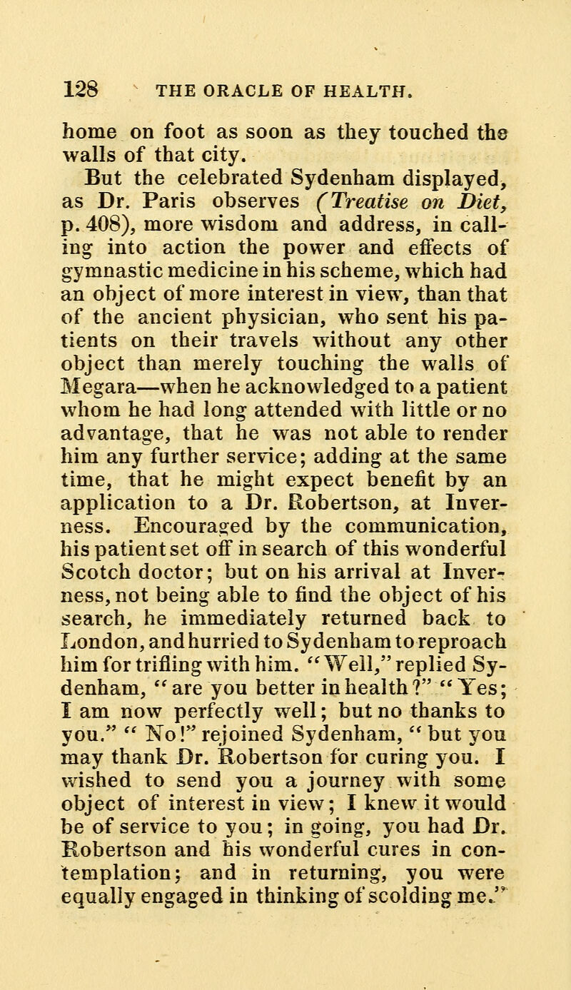 home on foot as soon as they touched the walls of that city. But the celebrated Sydenham displayed, as Dr. Paris observes (Treatise on i>iet, p. 408), more wisdom and address, in call- ing into action the power and effects of gymnastic medicine in his scheme, which had an object of more interest in view, than that of the ancient physician, who sent his pa- tients on their travels without any other object than merely touching the walls of Megara—when he acknowledged to a patient whom he had long attended with little or no advantage, that he was not able to render him any further service; adding at the same time, that he might expect benefit by an application to a Dr. Robertson, at Inver- ness. Encouraged by the communication, his patient set off in search of this wonderful Scotch doctor; but on his arrival at Inver- ness, not being able to find the object of his search, he immediately returned back to London, and hurried to Sydenham to reproach him for trifling with him.  Well, replied Sy- denham, are you better in health? Yes; I am now perfectly well; but no thanks to you.  No! rejoined Sydenham,  but you may thank Dr. Robertson for curing you. I wished to send you a journey with some object of interest in view; I knew it would be of service to you; in going, you had Dr. Robertson and his wonderful cures in con- templation; and in returning, you were equally engaged in thinking of scolding me