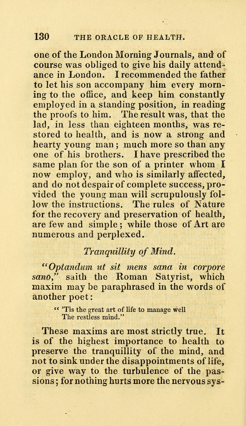 one of the London Morning Journals, and of course was obliged to give his daily attend^ ance in London. I recommended the father to let his son accompany him every morn- ing to the office, and keep him constantly employed in a standing position, in reading the proofs to him. The result was, that the lad, in less than eighteen months, was re- stored to health, and is now a strong and hearty young man ; much more so than any one of his brothers. I have prescribed the same plan for the son of a printer whom I now employ, and who is similarly affected, and do not despair of complete success, pro- vided the young man will scrupulously fol- low the instructions. The rules of Nature for the recovery and preservation of health, are few and simple ; while those of Art are numerous and perplexed. Tranquillity of Mind. Optandum ut sit mens sana in corpore sano saith the Roman Satyrist, which maxim may be paraphrased in the words of another poet:  Tis the great art of life to manage well The restless mind. These maxims are most strictly true. It is of the highest importance to health to preserve the tranquillity of the mind, and not to sink under the disappointments of life, or give way to the turbulence of the pas- sions ; for nothing hurts more the nervous sys-