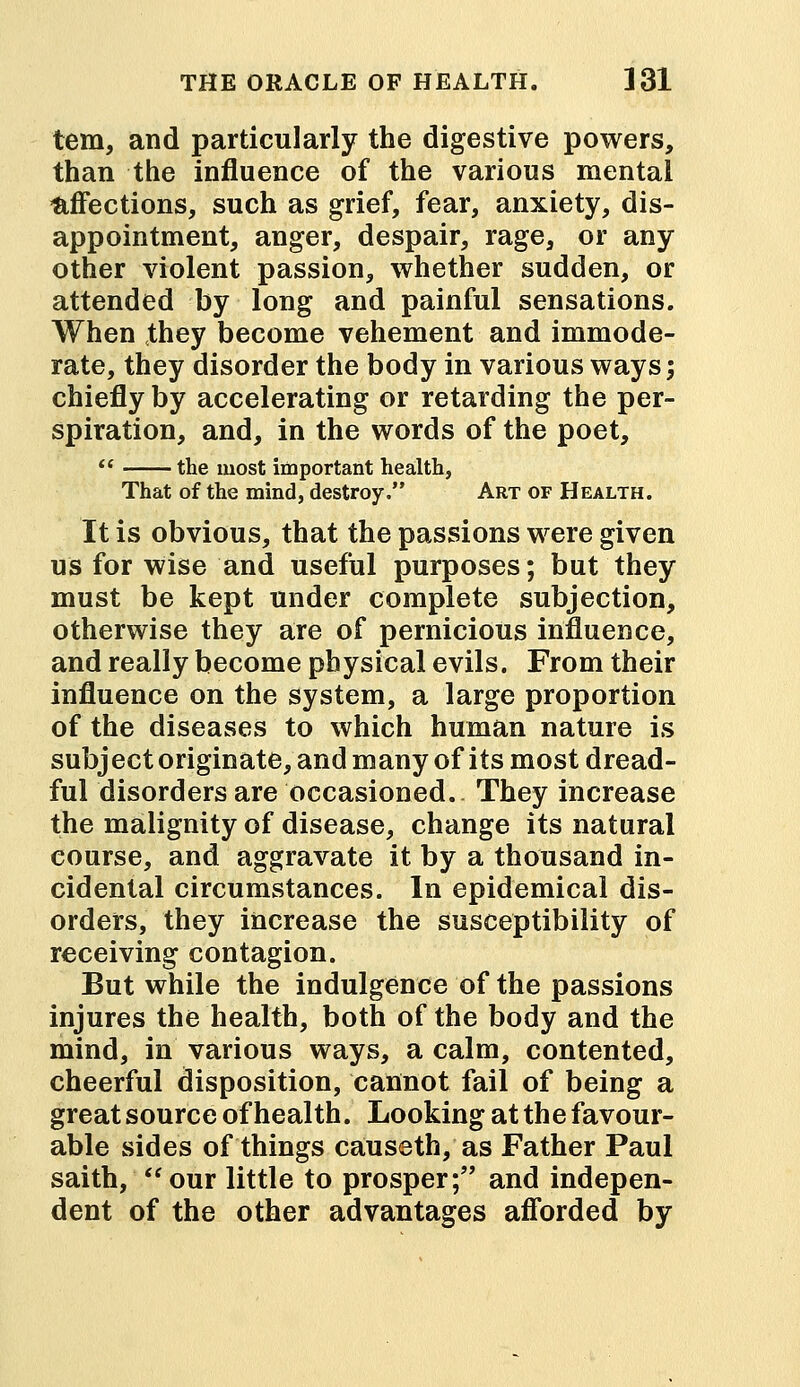 tern, and particularly the digestive powers, than the influence of the various mental affections, such as grief, fear, anxiety, dis- appointment, anger, despair, rage, or any other violent passion, whether sudden, or attended by long and painful sensations. When they become vehement and immode- rate, they disorder the body in various ways; chiefly by accelerating or retarding the per- spiration, and, in the words of the poet,  the most important health, That of the mind, destroy. Art of Health. It is obvious, that the passions were given us for wise and useful purposes; but they must be kept under complete subjection, otherwise they are of pernicious influence, and really become physical evils. From their influence on the system, a large proportion of the diseases to which human nature is subject originate, and many of its most dread- ful disorders are occasioned. They increase the malignity of disease, change its natural course, and aggravate it by a thousand in- cidental circumstances. In epidemical dis- orders, they increase the susceptibility of receiving contagion. But while the indulgence of the passions injures the health, both of the body and the mind, in various ways, a calm, contented, cheerful disposition, cannot fail of being a great source of health. Looking at the favour- able sides of things causeth, as Father Paul saith, our little to prosper; and indepen- dent of the other advantages afforded by