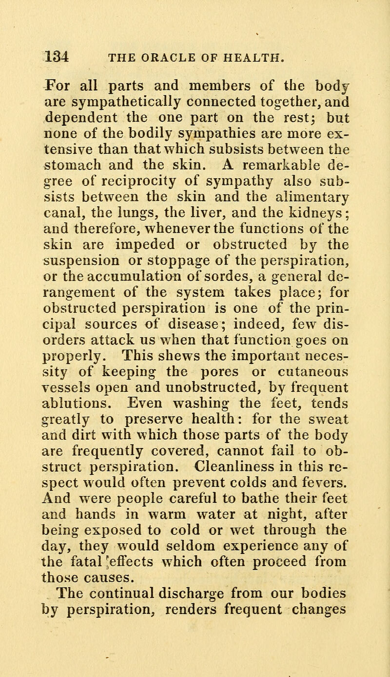 For all parts and members of the body are sympathetically connected together, and dependent the one part on the rest; but none of the bodily sympathies are more ex- tensive than that which subsists between the stomach and the skin. A remarkable de- gree of reciprocity of sympathy also sub- sists between the skin and the alimentary canal, the lungs, the liver, and the kidneys; and therefore, whenever the functions of the skin are impeded or obstructed by the suspension or stoppage of the perspiration, or the accumulation ofsordes, a general de- rangement of the system takes place; for obstructed perspiration is one of the prin- cipal sources of disease; indeed, few dis- orders attack us when that function goes on properly. This shews the important neces- sity of keeping the pores or cutaneous vessels open and unobstructed, by frequent ablutions. Even washing the feet, tends greatly to preserve health: for the sweat and dirt with which those parts of the body are frequently covered, cannot fail to ob- struct perspiration. Cleanliness in this re- spect would often prevent colds and fevers. And were people careful to bathe their feet and hands in warm water at night, after being exposed to cold or wet through the day, they would seldom experience any of the fatal ^effects which often proceed from those causes. The continual discharge from our bodies by perspiration, renders frequent changes