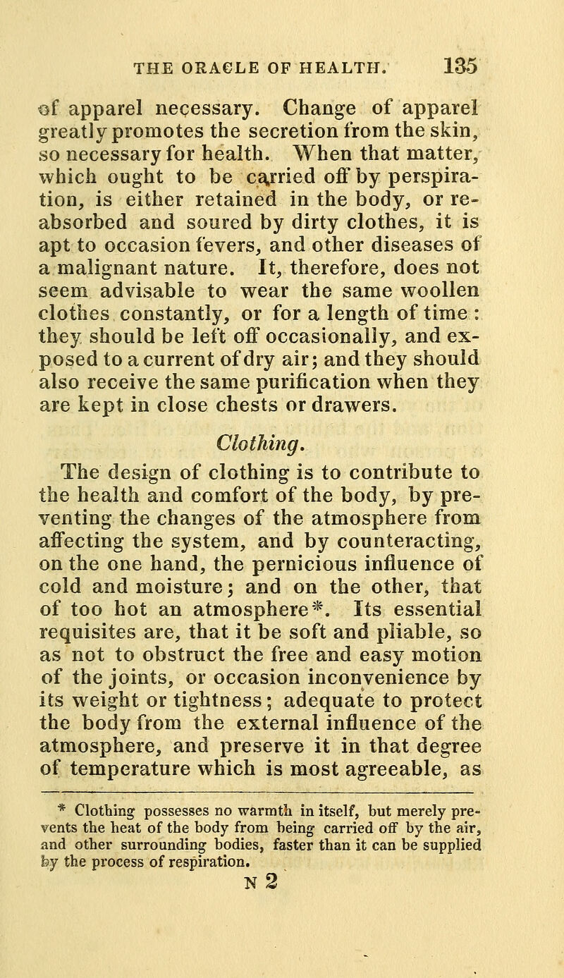 of apparel necessary. Change of apparel greatly promotes the secretion from the skin, so necessary for health. When that matter, which ought to be carried off by perspira- tion, is either retained in the body, or re- absorbed and soured by dirty clothes, it is apt to occasion fevers, and other diseases of a malignant nature. It, therefore, does not seem advisable to wear the same woollen clothes constantly, or for a length of time : they should be left off occasionally, and ex- posed to a current of dry air; and they should also receive the same purification when they are kept in close chests or drawers. Clothing. The design of clothing is to contribute to the health and comfort of the body, by pre- venting the changes of the atmosphere from affecting the system, and by counteracting, on the one hand, the pernicious influence of cold and moisture \ and on the other, that of too hot an atmosphere*. Its essential requisites are, that it be soft and pliable, so as not to obstruct the free and easy motion of the joints, or occasion inconvenience by its weight or tightness; adequate to protect the body from the external influence of the atmosphere, and preserve it in that degree of temperature which is most agreeable, as * Clothing possesses no warmth in itself, but merely pre- vents the heat of the body from being carried off by the air, and other surrounding bodies, faster than it can be supplied by the process of respiration. n3*