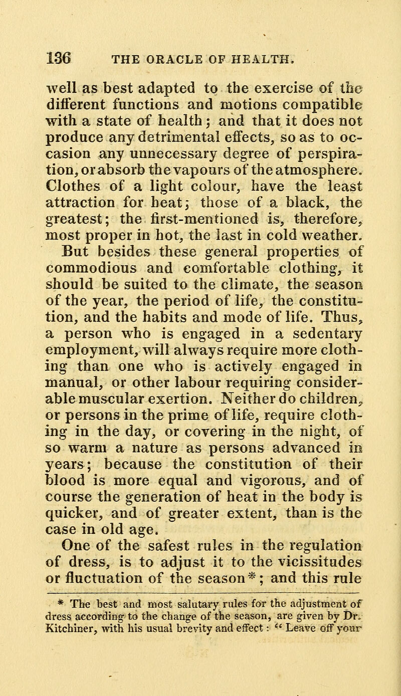 well as best adapted to the exercise of the different functions and motions compatible with a state of health; and that it does not produce any detrimental effects, so as to oc- casion any unnecessary degree of perspira- tion, or absorb the vapours of the atmosphere. Clothes of a light colour, have the least attraction for heat; those of a black, the greatest; the first-mentioned is, therefore, most proper in hot, the last in cold weather. But besides these general properties of commodious and comfortable clothing, it should be suited to the climate, the season of the year, the period of life, the constitu- tion, and the habits and mode of life. Thus, a person who is engaged in a sedentary employment, will always require more cloth- ing than one who is actively engaged in manual, or other labour requiring consider- able muscular exertion. Neither do children^ or persons in the prime of life, require cloth- ing in the day, or covering in the night, of so warm a nature as persons advanced in years; because the constitution of their blood is more equal and vigorous, and of course the generation of heat in the body is quicker, and of greater extent, than is the case in old age. One of the safest rules in the regulation of dress, is to adjust it to the vicissitudes or fluctuation of the season*; and this rule * The best and most salutary rules for the adjustment of dress according to the change of the season, are given by Dr„ Kitchiner, with his usual brevity and effect: u Leave off your