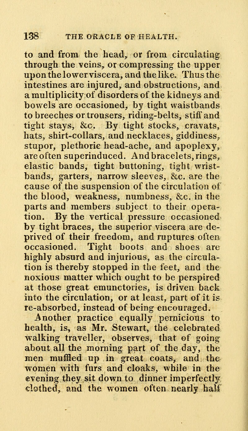 to and from the head, or from circulating through the veins, or compressing the upper upon the lower viscera, and the like. Thus the intestines are injured, and obstructions, and a multiplicity of disorders of the kidneys and bowels are occasioned, by tight waistbands to breeches or trousers, riding-belts, stiff and tight stays, &c. By tight stocks, cravats, hats, shirt-collars, and necklaces, giddiness., stupor, plethoric head-ache, and apoplexy, are often superinduced. And bracelets, rings, elastic bands, tight buttoning, tight wrist- bands, garters, narrow sleeves, &c. are the cause of the suspension of the circulation of the blood, weakness, numbness, &c. in the parts and members subject to their opera- tion. By the vertical pressure occasioned by tight braces, the superior viscera are de- prived of their freedom, and ruptures often occasioned. Tight boots and shoes are highly absurd and injurious, as the circula- tion is thereby stopped in the feet, and the noxious matter which ought to be perspired at those great emunctories, is driven back into the circulation, or at least, part of it is re-absorbed, instead of being encouraged. Another practice equally pernicious to health, is, as Mr. Stewart, the celebrated walking traveller, observes, that of going about all the morning part of the day, the men muffled up in great coats, and the women with furs and cloaks, while in the evening they sit down to dinner imperfectly clothed, and the women often nearly half