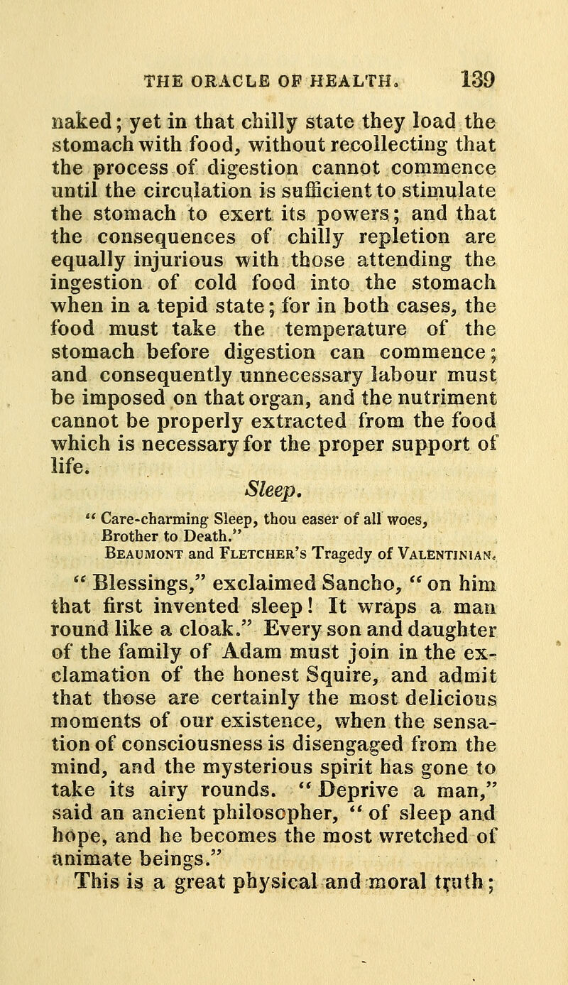 naked; yet in that chilly state they load the stomach with food, without recollecting that the process of digestion cannot commence until the circulation is sufficient to stimulate the stomach to exert its powers; and that the consequences of chilly repletion are equally injurious with those attending the ingestion of cold food into the stomach when in a tepid state; for in both cases, the food must take the temperature of the stomach before digestion can commence; and consequently unnecessary labour must be imposed on that organ, and the nutriment cannot be properly extracted from the food which is necessary for the proper support of life. Sleep. w Care-charming Sleep, thou easer of all woes, Brother to Death/' Beaumont and Fletcher's Tragedy of Valentjnian,  Blessings, exclaimed Sancho,  on him that first invented sleep! It wraps a man round like a cloak. Every son and daughter of the family of Adam must join in the ex- clamation of the honest Squire, and admit that those are certainly the most delicious moments of our existence, when the sensa- tion of consciousness is disengaged from the mind, and the mysterious spirit has gone to take its airy rounds.  Deprive a man, said an ancient philosopher,  of sleep and hope, and he becomes the most wretched of animate beings. This is a great physical and moral tfuth;