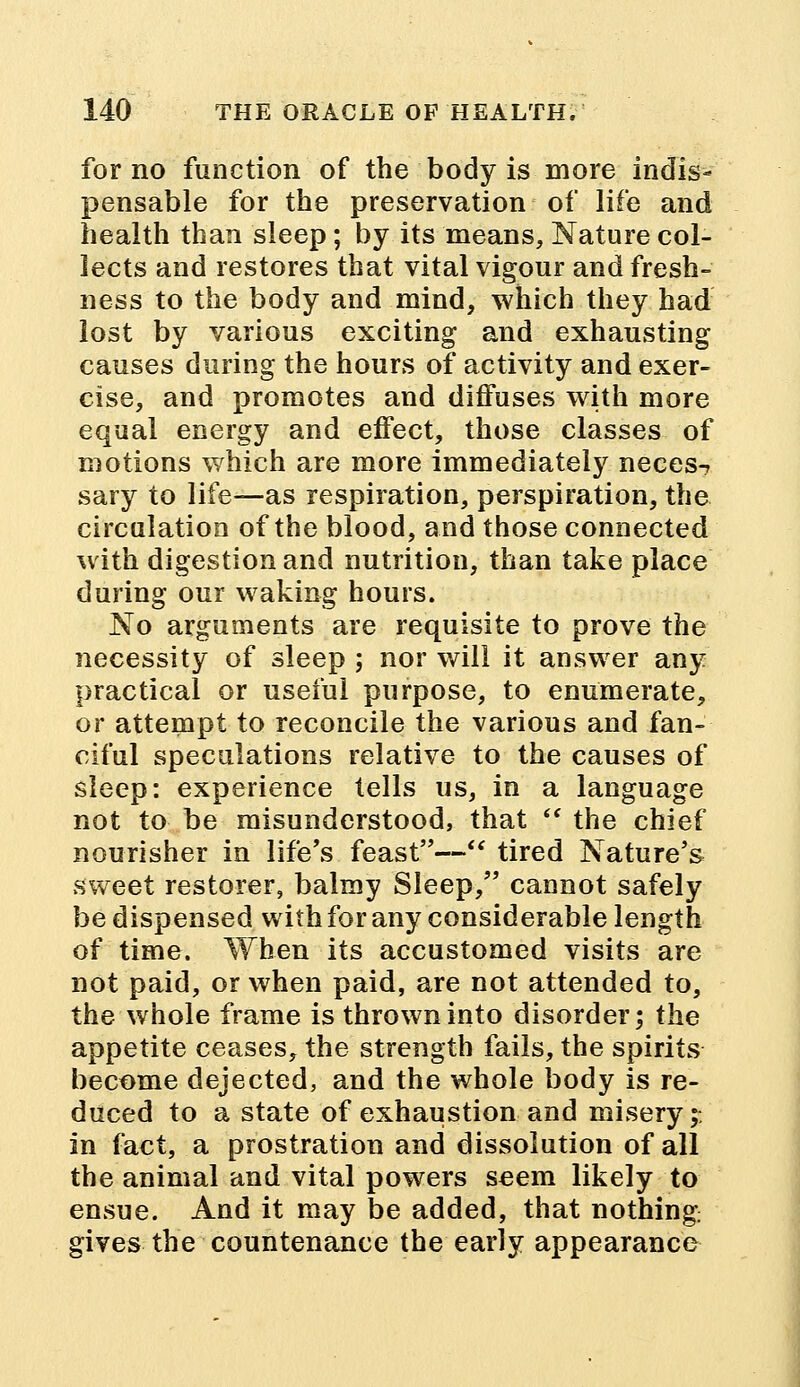 for no function of the body is more indis- pensable for the preservation of life and health than sleep ; by its means, Nature col- lects and restores that vital vigour and fresh- ness to the body and mind, which they had lost by various exciting and exhausting causes during the hours of activity and exer- cise, and promotes and diffuses with more equal energy and effect, those classes of motions which are more immediately neees-, sary to life—as respiration, perspiration, the circulation of the blood, and those connected with digestion and nutrition, than take place during our waking hours. No arguments are requisite to prove the necessity of sleep ; nor will it answer any practical or useful purpose, to enumerate, or attempt to reconcile the various and fan- ciful speculations relative to the causes of sleep: experience tells us, in a language not to be misunderstood, that  the chief nourisher in life's feast— tired Nature's sweet restorer, balmy Sleep, cannot safely be dispensed with for any considerable length of time. When its accustomed visits are not paid, or when paid, are not attended to, the whole frame is thrown into disorder; the appetite ceases, the strength fails, the spirits become dejected, and the whole body is re- duced to a state of exhaustion and misery;, in fact, a prostration and dissolution of all the animal and vital powers seem likely to ensue. And it may be added, that nothing gives the countenance the early appearance