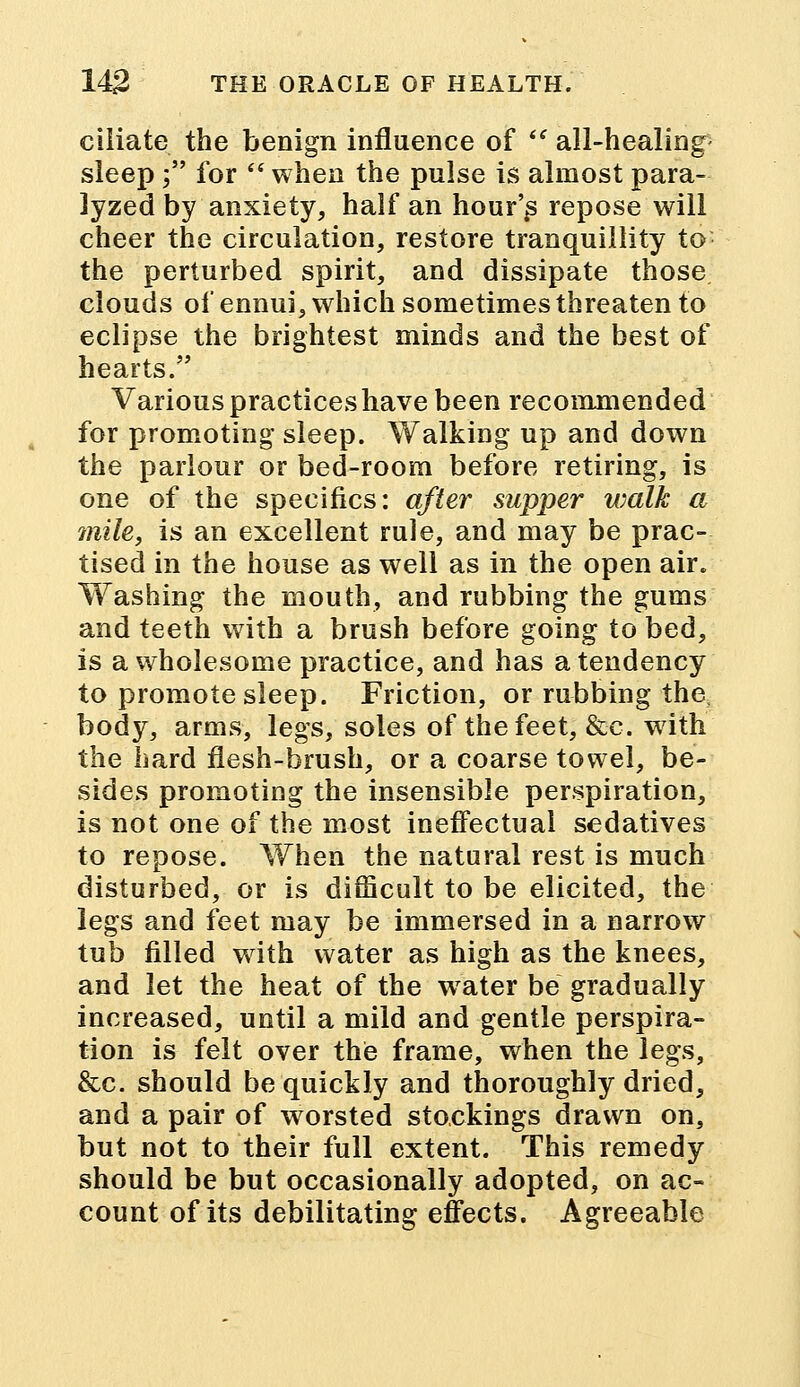 ciliate the benign influence of  all-healing sleep; for  when the pulse is almost para- lyzed by anxiety, half an hour's repose will cheer the circulation, restore tranquillity to the perturbed spirit, and dissipate those clouds of ennui, which sometimes threaten to eclipse the brightest minds and the best of hearts. Various practices have been recommended for promoting sleep. Walking up and down the parlour or bed-room before retiring, is one of the specifics: after supper walk a mile, is an excellent rule, and may be prac- tised in the house as well as in the open air. Washing the mouth, and rubbing the gums and teeth with a brush before going to bed, is a wholesome practice, and has a tendency to promote sleep. Friction, or rubbing the, body, arms, legs, soles of the feet, &c. with the hard flesh-brush, or a coarse towel, be- sides promoting the insensible perspiration, is not one of the most ineffectual sedatives to repose. When the natural rest is much disturbed, or is difficult to be elicited, the legs and feet may be immersed in a narrow tub filled with water as high as the knees, and let the heat of the water be gradually increased, until a mild and gentle perspira- tion is felt over the frame, when the legs, &c. should be quickly and thoroughly dried, and a pair of worsted stockings drawn on, but not to their full extent. This remedy should be but occasionally adopted, on ac- count of its debilitating effects. Agreeable