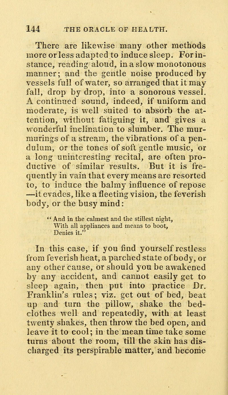 There are likewise many other methods more or less adapted to induce sleep. For in- stance, reading aloud, in a slow monotonous manner; and the gentle noise produced by vessels full of water, so arranged that it may fall, drop by drop, into a sonorous vessel. A continued sound, indeed, if uniform and moderate, is well suited to absorb the at- tention, without fatiguing it, and gives a wonderful inclination to slumber. The mur- murings of a stream, the vibrations of a pen- dulum, or the tones of soft gentle music, or a long uninteresting recital, are often pro- ductive of similar results. But it is fre- quently in vain that every means are resorted to, to induce the balmy influence of repose —it evades, like a fleeting vision, the feverish body, or the busy mind:  And in the calmest and the stillest night, With all appliances and means to hoot, Denies it. In this case, if you find yourself restless from feverish heat, a parched state of body, or any other cause, or should you be awakened by any accident, and cannot easily get to sleep again, then put into practice Dr. Franklin's rules; viz. get out of bed, beat up and turn the pillow, shake the bed- clothes well and repeatedly, with at least twenty shakes, then throw the bed open, and leave it to cool; in the mean time take some turns about the room, till the skin has dis- charged its perspirable matter, and become