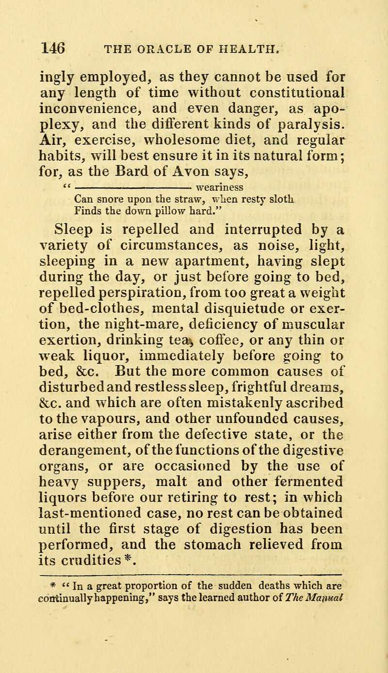 ingly employed, as they cannot be used for any length of time without constitutional inconvenience, and even danger, as apo- plexy, and the different kinds of paralysis. Air, exercise, wholesome diet, and regular habits, will best ensure it in its natural form; for, as the Bard of Avon says, Can snore upon the straw, when resty sloth Finds the down pillow hard. Sleep is repelled and interrupted by a variety of circumstances, as noise, light, sleeping in a new apartment, having slept during the day, or just before going to bed, repelled perspiration, from too great a weight of bed-clothes, mental disquietude or exer- tion, the night-mare, deficiency of muscular exertion, drinking tea^ coffee, or any thin or weak liquor, immediately before going to bed, &c. But the more common causes of disturbed and restless sleep, frightful dreams, &c. and which are often mistakenly ascribed to the vapours, and other unfounded causes, arise either from the defective state, or the derangement, of the functions of the digestive organs, or are occasioned by the use of heavy suppers, malt and other fermented liquors before our retiring to rest; in which last-mentioned case, no rest can be obtained until the first stage of digestion has been performed, and the stomach relieved from its crudities *. *  In a great proportion of the sudden deaths which are continually happening, says the learned author ofThe Manual