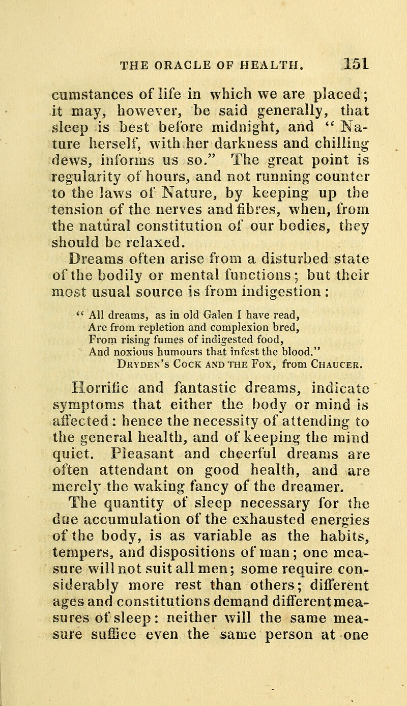 cumstances of life in which we are placed; it may, however, be said generally, that sleep is best before midnight, and  Na- ture herself, with her darkness and chilling dews, informs us so. The great point is regularity of hours, and not running counter to the laws of Nature, by keeping up the tension of the nerves and fibres, when, from the natural constitution of our bodies, they should be relaxed. Dreams often arise from a disturbed state of the bodily or mental functions; but their most usual source is from indigestion :  All dreams, as in old Galen I have read, Are from repletion and complexion bred, From rising fumes of indigested food, And noxious humours that infest the blood. Dryden's Cock and the Fox, from Chaucer. Horrific and fantastic dreams, indicate symptoms that either the body or mind is affected : hence the necessity of attending to the general health, and of keeping the mind quiet. Pleasant and cheerful dreams are often attendant on good health, and are merely the waking fancy of the dreamer. The quantity of sleep necessary for the doe accumulation of the exhausted energies of the body, is as variable as the habits, tempers, and dispositions of man; one mea- sure will not suit all men; some require con- siderably more rest than others; different ages and constitutions demand different mea- sures of sleep : neither will the same mea- sure suffice even the same person at one