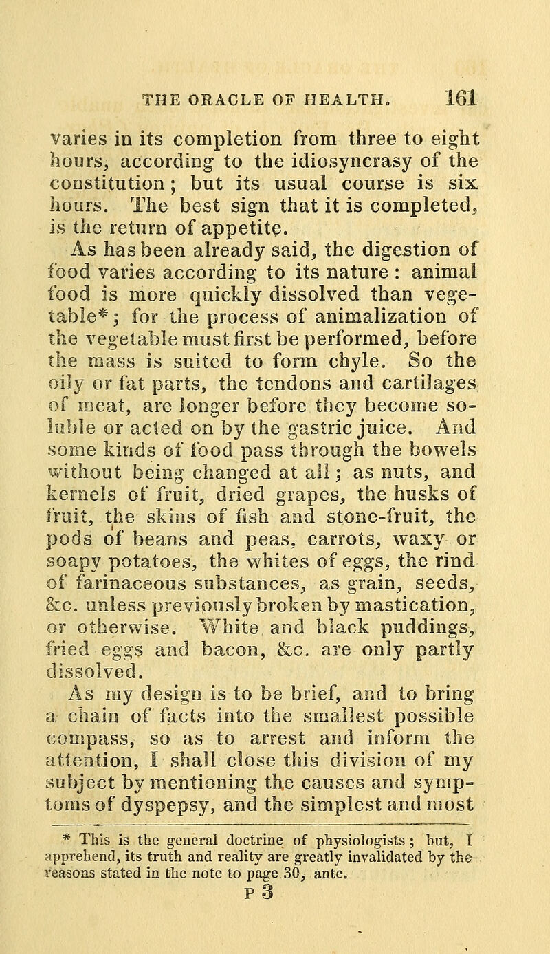 varies in its completion from three to eight hours, according to the idiosyncrasy of the constitution; but its usual course is six hours. The best sign that it is completed, is the return of appetite. As has been already said, the digestion of food varies according to its nature : animal food is more quickly dissolved than vege- table* ; for the process of animalization of the vegetable must first be performed, before the mass is suited to form chyle. So the oily or fat parts, the tendons and cartilages of meat, are longer before they become so- luble or acted on by the gastric juice. And some kinds of food pass through the bowels without being changed at all; as nuts, and kernels of fruit, dried grapes, the husks of fruit, the skins of fish and stone-fruit, the pods of beans and peas, carrots, waxy or soapy potatoes, the whites of eggs, the rind of farinaceous substances, as grain, seeds, &c. unless previously broken by mastication, or otherwise. White and black puddings, fried eggs and bacon, &c. are only partly dissolved. As my design is to be brief, and to bring a chain of facts into the smallest possible compass, so as to arrest and inform the attention, I shall close this division of my subject by mentioning the causes and symp- toms of dyspepsy, and the simplest and most * This is the general doctrine of physiologists; but, I apprehend, its truth and reality are greatly invalidated by the reasons stated in the note to page 30, ante. p3