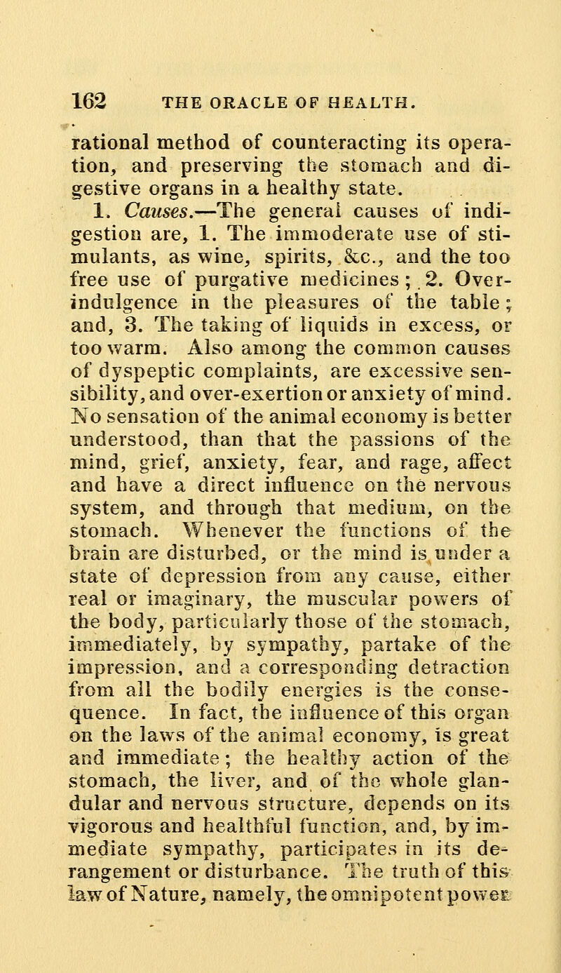 rational method of counteracting its opera- tion, and preserving the stomach and di- gestive organs in a healthy state. 1. Causes.—The general causes of indi- gestion are, 1. The immoderate use of sti- mulants, as wine, spirits, &c, and the too free use of purgative medicines; .2. Over- indulgence in the pleasures of the table ; and, 3. The taking of liquids in excess, or too warm. Also among the common causes of dyspeptic complaints, are excessive sen- sibility, and over-exertion or anxiety of mind. No sensation of the animal economy is better understood, than that the passions of the mind, grief, anxiety, fear, and rage, affect and have a direct influence on the nervous system, and through that medium, on the stomach. Whenever the functions of the brain are disturbed, or the mind is under a state of depression from any cause, either real or imaginary, the muscular powers of the body, particularly those of the stomach, immediately, by sympathy, partake of the impression, and a corresponding detraction from all the bodily energies is the conse- quence. In fact, the influence of this organ on the laws of the animal economy, is great and immediate; the healthy action of the stomach, the liver, and of the whole glan- dular and nervous structure, depends on its vigorous and healthful function, and, by im- mediate sympathy, participates in its de- rangement or disturbance. The truth of this lawr of Nature, namely, the omnipotent poweE