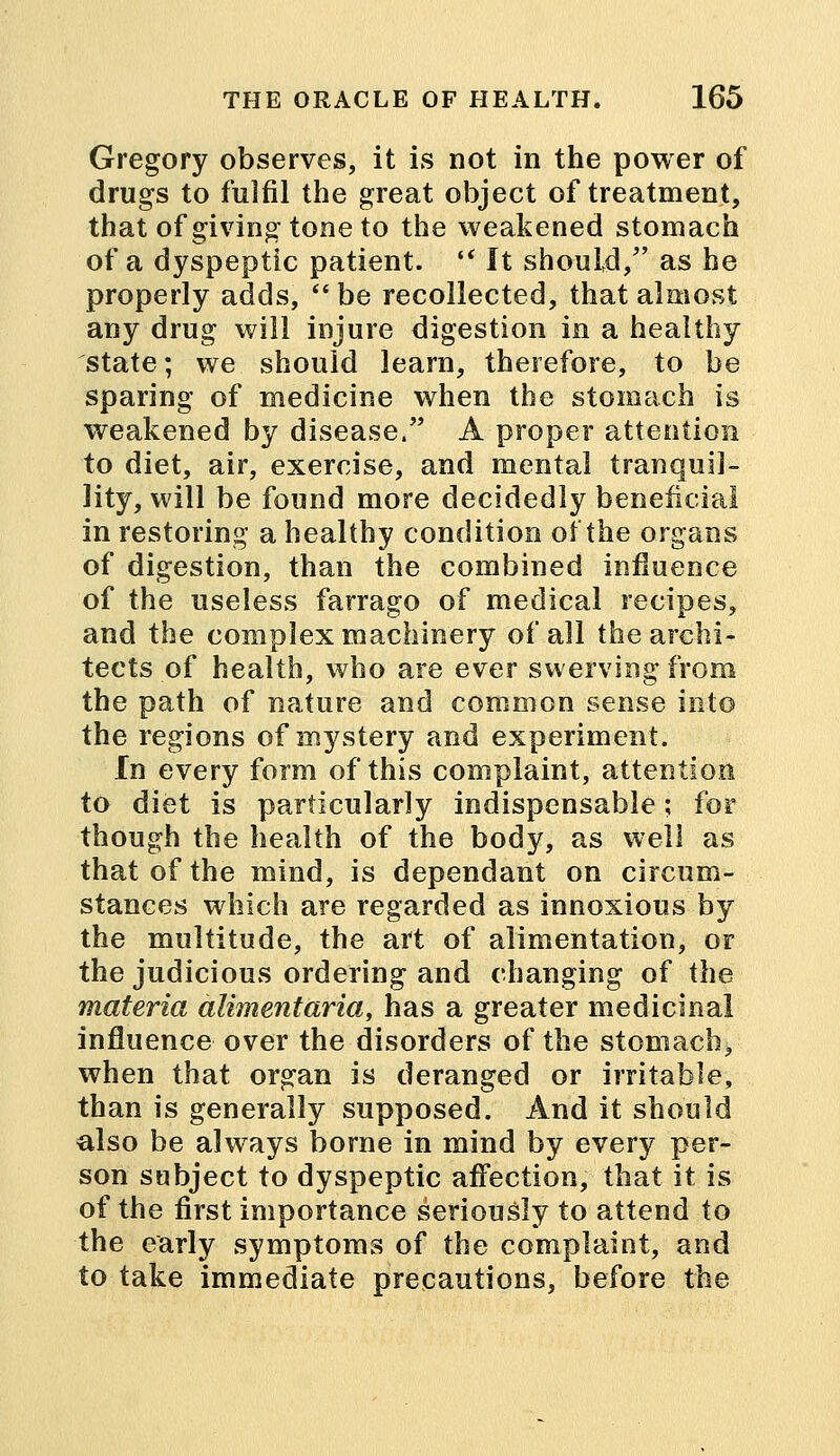 Gregory observes, it is not in the power of drugs to fulfil the great object of treatment, that of giving tone to the weakened stomach of a dyspeptic patient.  It should/' as he properly adds, be recollected, that almost any drug will injure digestion in a healthy state; we should learn, therefore, to be sparing of medicine when the stomach is weakened by disease. A proper attention to diet, air, exercise, and mental tranquil- lity, will be found more decidedly beneficial in restoring a healthy condition of the organs of digestion, than the combined influence of the useless farrago of medical recipes, and the complex machinery of all the archi- tects of health, who are ever swerving from the path of nature and common sense into the regions of mystery and experiment. In every form of this complaint, attention to diet is particularly indispensable; for though the health of the body, as well as that of the mind, is dependant on circum- stances which are regarded as innoxious by the multitude, the art of alimentation, or the judicious ordering and changing of the materia alimentaria, has a greater medicinal influence over the disorders of the stomach, when that organ is deranged or irritable, than is generally supposed. And it should also be always borne in mind by every per- son subject to dyspeptic affection, that it is of the first importance seriously to attend to the early symptoms of the complaint, and to take immediate precautions, before the