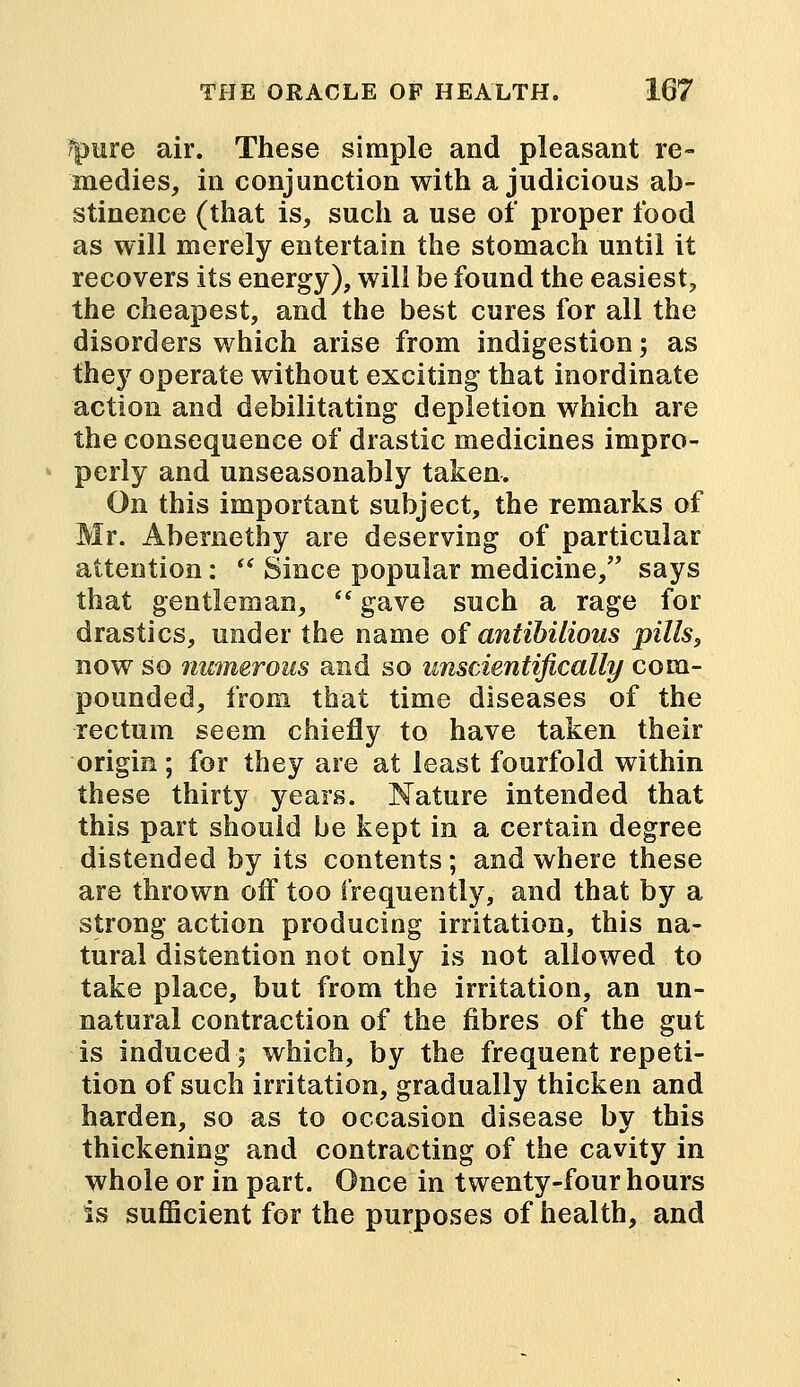 rpure air. These simple and pleasant re- medies, in conjunction with a judicious ab- stinence (that is, such a use of proper food as will merely entertain the stomach until it recovers its energy), will be found the easiest, the cheapest, and the best cures for all the disorders which arise from indigestion; as they operate without exciting that inordinate action and debilitating depletion which are the consequence of drastic medicines impro- perly and unseasonably taken. On this important subject, the remarks of Mr. Abernethy are deserving of particular attention:  Since popular medicine, says that gentleman,  gave such a rage for drastics, under the name of antihilious pills, now so numerous and so unscientifically com- pounded, from that time diseases of the rectum seem chiefly to have taken their origin; for they are at least fourfold within these thirty years. Nature intended that this part should be kept in a certain degree distended by its contents ; and where these are thrown off too frequently, and that by a strong action producing irritation, this na- tural distention not only is not allowed to take place, but from the irritation, an un- natural contraction of the fibres of the gut is induced; which, by the frequent repeti- tion of such irritation, gradually thicken and harden, so as to occasion disease by this thickening and contracting of the cavity in whole or in part. Once in twenty-four hours is sufficient for the purposes of health, and