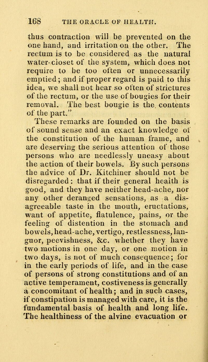 thus contraction will be prevented on the one hand, and irritation on the other. The rectum is to be considered as the natural water-closet of the system, which does not require to be too often or unnecessarily emptied; and if proper regard is paid to this idea, we shall not hear so often of strictures of the rectum, or the use of bougies for their removal. The best bougie is the. contents of the part. These remarks are founded on the basis of sound sense and an exact knowledge of the constitution of the human frame, and are deserving the serious attention of those persons who are needlessly uneasy about the action of their bowels. By such persons the advice of Dr. Kitchiner should not be disregarded : that if their general health is good, and they have neither head-ache, nor any other deranged sensations, as a dis- agreeable taste in the mouth, eructations, want of appetite, flatulence, pains, or the feeling of distention in the stomach and bowels,head-ache, vertigo, restlessness, lan- guor, peevishness, &c. whether they have two motions in one day, or one motion in two days, is not of much consequence; for in the early periods of life, and in the case of persons of strong constitutions and of an active temperament, costiveness is generally a concomitant of health; and in such cases, if constipation is managed with care, it is the fundamental basis of health and long life. The healthiness of the alvine evacuation or