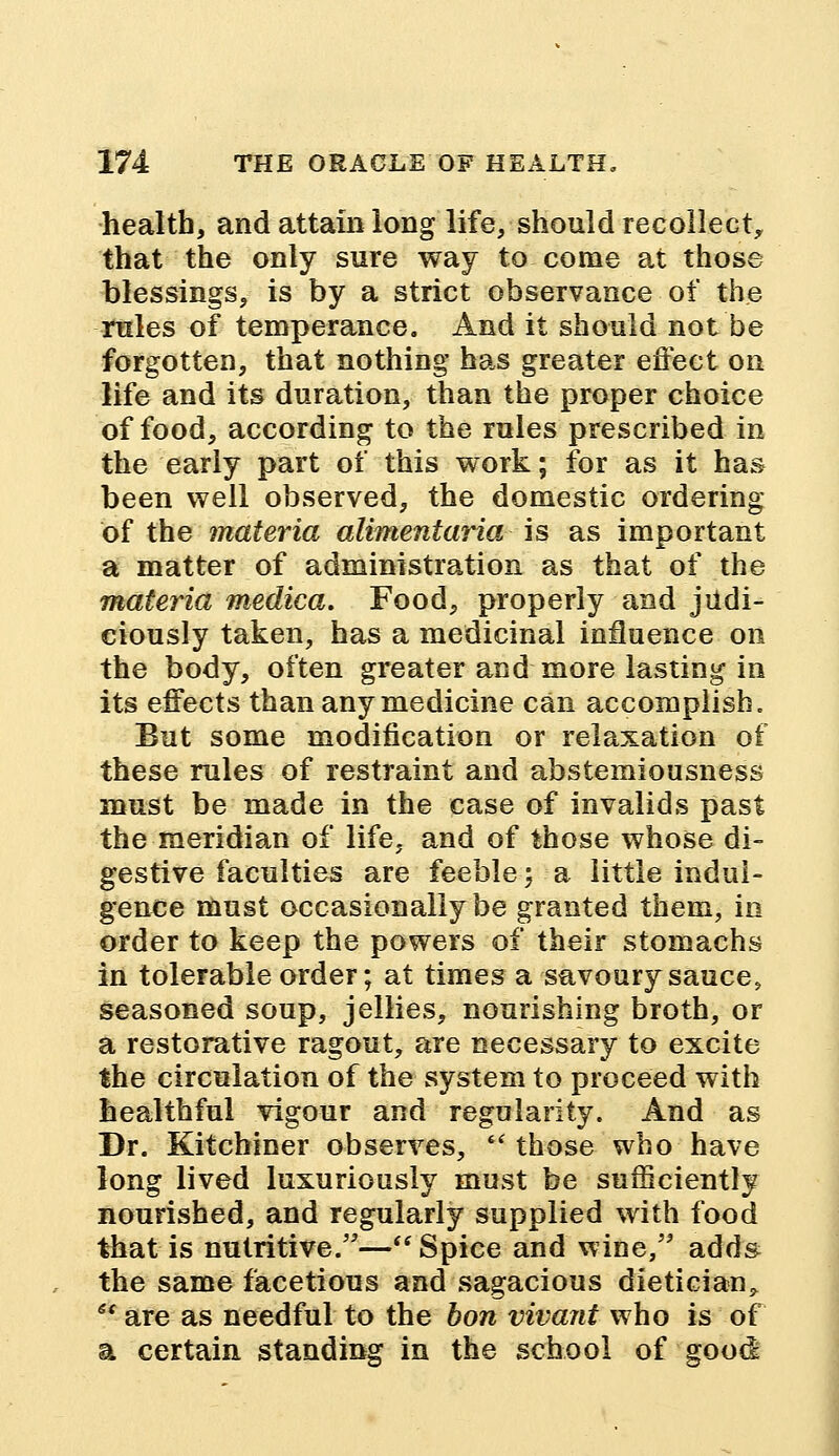 health, and attain long life, should recollect, that the only sure way to come at those blessings, is by a strict observance of the rules of temperance. And it should not be forgotten, that nothing has greater effect on life and its duration, than the proper choice of food, according to the rules prescribed in the early part of this work; for as it has been well observed, the domestic ordering of the materia alimentaria is as important a matter of administration as that of the materia medica. Food, properly and judi- ciously taken, has a medicinal influence on the body, often greater and more lasting in its effects than any medicine can accomplish. But some modification or relaxation of these rules of restraint and abstemiousness must be made in the case of invalids past the meridian of life, and of those whose di- gestive faculties are feeble;-a little indul- gence must occasionally be granted them, in order to keep the powers of their stomachs in tolerable order; at times a savoury sauce, seasoned soup, jellies, nourishing broth, or a restorative ragout, are necessary to excite the circulation of the system to proceed with healthful vigour and regularity. And as Dr. Kitchiner observes,  those who have long lived luxuriously must be sufficiently nourished, and regularly supplied with food that is nutritive.—Spice and wine, adds the same facetious and sagacious dietician,  are as needful to the hon vivant who is of a certain standing in the school of good