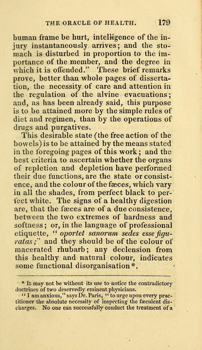 human frame be hurt, intelligence of the in- jury instantaneously arrives; and the sto- mach is disturbed in proportion to the im- portance of the member, and the degree in which it is offended. These brief remarks prove, better than whole pages of disserta- tion, the necessity of care and attention in the regulation of the alvine evacuations; and, as has been already said, this purpose is to be attained more by the simple rules of diet and regimen, than by the operations of drugs and purgatives. This desirable state (the free action of the bowels) is to be attained by the means stated in the foregoing pages of this work; and the best criteria to ascertain whether the organs of repletion and depletion have performed their due functions, are the state or consist- ence, and the colour of the faeces, which vary in all the shades, from perfect black to per- fect white. The signs of a healthy digestion are, that the fasces are of a due consistence, between the two extremes of hardness and softness; or, in the language of professional etiquette,  oportet sanorum sedes essefigu- ratas; and they should be of the colour of macerated rhubarb; any declension from this healthy and natural colour, indicates some functional disorganisation*. * It may not be without its use to notice the contradictory doctrines of two deservedly eminent physicians.  I am anxious, says Dr. Paris, V to urge upon every prac- titioner the absolute necessity of inspecting the faeculent dis- charges. No one can successfully conduct the treatment of a