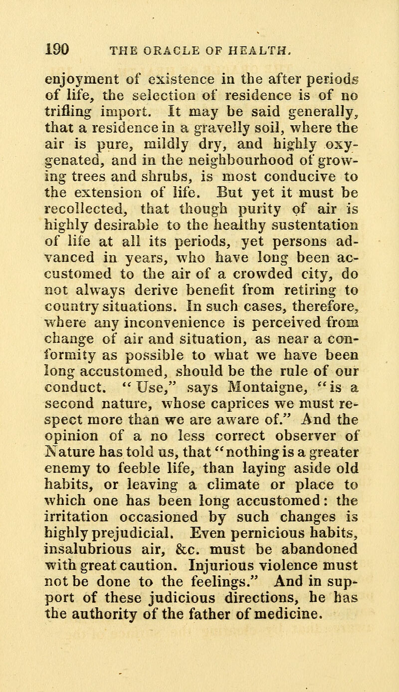 enjoyment of existence in the after periods of life, the selection of residence is of no trifling import. It may be said generally, that a residence in a gravelly soil, where the air is pure, mildly dry, and highly oxy- genated, and in the neighbourhood of grow- ing trees and shrubs, is most conducive to the extension of life. But yet it must be recollected, that though purity of air is highly desirable to the healthy sustentation of life at all its periods, yet persons ad- vanced in years, who have long been ac- customed to the air of a crowded city, do not always derive benefit from retiring to country situations. In such cases, therefore, where any inconvenience is perceived from change of air and situation, as near a con- formity as possible to what we have been long accustomed, should be the rule of our conduct.  Use, says Montaigne, is a second nature, whose caprices we must re- spect more than we are aware of. And the opinion of a no less correct observer of Nature has told us, that nothing is a greater enemy to feeble life, than laying aside old habits, or leaving a climate or place to which one has been long accustomed: the irritation occasioned by such changes is highly prejudicial. Even pernicious habits, insalubrious air, &c. must be abandoned with great caution. Injurious violence must not be done to the feelings. And in sup- port of these judicious directions, he has the authority of the father of medicine.