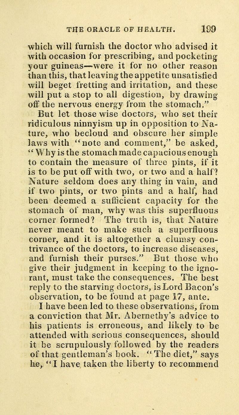 which will furnish the doctor who advised it with occasion for prescribing, and pocketing your guineas—were it for no other reason than this, that leaving the appetite unsatisfied will beget fretting and irritation, and these will put a stop to all digestion, by drawing off the nervous energy from the stomach. But let those wise doctors, who set their ridiculous ninnyism up in opposition to Na- ture, who becloud and obscure her simple laws with note and comment, be asked,  Why is the stomach made capacious enough to contain the measure of three pints, if it is to be put off with two, or two and a half? Nature seldom does any thing in vain, and if two pints, or two pints and a half, had been deemed a sufficient capacity for the stomach of man, why was this superfluous corner formed? The truth is, that Nature never meant to make such a superfluous corner, and it is altogether a clumsy con- trivance of the doctors, to increase diseases, and furnish their purses. But those who give their judgment in keeping to the igno- rant, must take the consequences. The best reply to the starving doctors, is Lord Bacon's observation, to be found at page 17, ante. I have been led to these observations, from a conviction that Mr. Abernethy's advice to his patients is erroneous, and likely to be attended with serious consequences, should it be scrupulously followed by the readers of that gentleman's book.  The diet, says he, I have taken the liberty to recommend